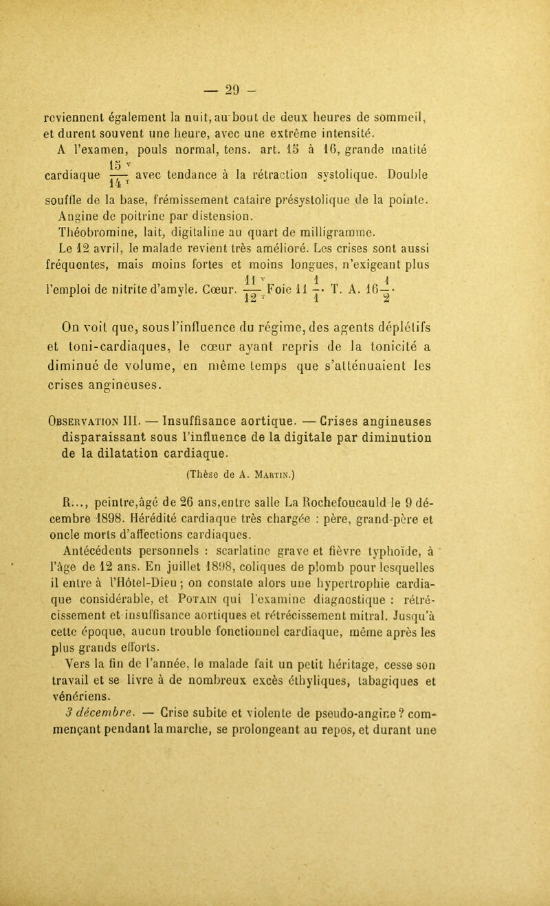 reviennent également la nuit, au'bout de deux heures de sommeil, et durent souvent une heure, avec une extrême intensité. A l’examen, pouls normal, tens. art. lo à 16, grande matité lo cardiaque —^ avec tendance à la rétraction systolique. Double souffle de la base, frémissement cataire présystolique de la pointe. Angine de poitrine par distension. Théobromine, lait^ digitaline au quart de milligramme. Le 12 avril, le malade revient très amélioré. Les crises sont aussi fréquentes, mais moins fortes et moins longues, n’exigeant plus l’emploi de nitrite d’amyle. Cœur. 11 ' T2~r Foie 11 1 ï’ T. A. On voit que, sous l’influence du régime, des agents déplétifs et toni-cardiaques, le cœur ayant repris de la tonicité a diminué de volume, en même temps que s’atténuaient les crises angineuses. Observation III. — Insuffisance aortique. — Crises angineuses disparaissant sous l’influence de la digitale par diminution de la dilatation cardiaque. (Thèse de A. Martin.) R..., peintre,âgé de 26 ans,entre salle La Rochefoucauld le 9 dé- cembre 1898. Hérédité cardiaque très chargée : père, grand-père et oncle morts d’affections cardiaques. Antécédents personnels : scarlatine grave et fièvre typhoïde, à l’âge de 12 ans. En juillet 1898, coliques de plomb pour lesquelles il entre à l’Hôtel-Dieu ; on constate alors une hypertrophie cardia- que considérable, et Potain qui l'examine diagnostique : rétré- cissement et insuffisance aortiques et rétrécissement mitral. Jusqu’à cette époque, aucun trouble fonctionnel cardiaque, même après les plus grands efforts. Vers la fin de l’année, le malade fait un petit héritage, cesse son travail et se livre à de nombreux excès éthyliques, tabagiques et vénériens. 3 décembre. — Grise subite et violente de pseudo-angine? com- mençant pendant la marche, se prolongeant au repos, et durant une