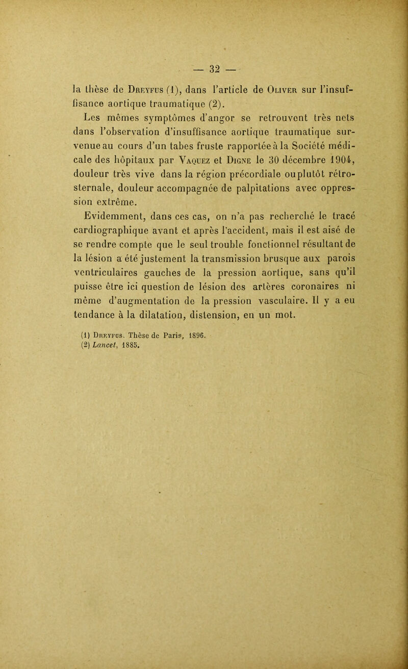 ]a thèse de Dreyfus fl), dans l’article de Omver sur l’insuf- fisance aortique traumatique (2). Les mêmes symptômes d’angor se retrouvent très nets dans l’observation d’insuffisance aortique traumatique sur- venue au cours d’un tabes fruste rapportée à la Société médi- cale des hôpitaux par Vaquez et Digne le 30 décembre 1904, douleur très vive dans la région précordiale ouplutôt rétro- sternale, douleur accompagnée de palpitations avec oppres- sion extrême. Evidemment, dans ces cas, on n’a pas recherché le tracé cardiographique avant et après l’accident, mais il est aisé de se rendre compte que le seul trouble fonctionnel résultant de la lésion a été justement la transmission brusque aux parois ventriculaires gauches de la pression aortique, sans qu’il puisse être ici question de lésion dos artères coronaires ni même d’augmentation de la pression vasculaire. 11 y a eu tendance à la dilatation, distension, en un mot. (1) Dreyfus. Thèse de Paris, 1896. (2) Lancet, 1885.