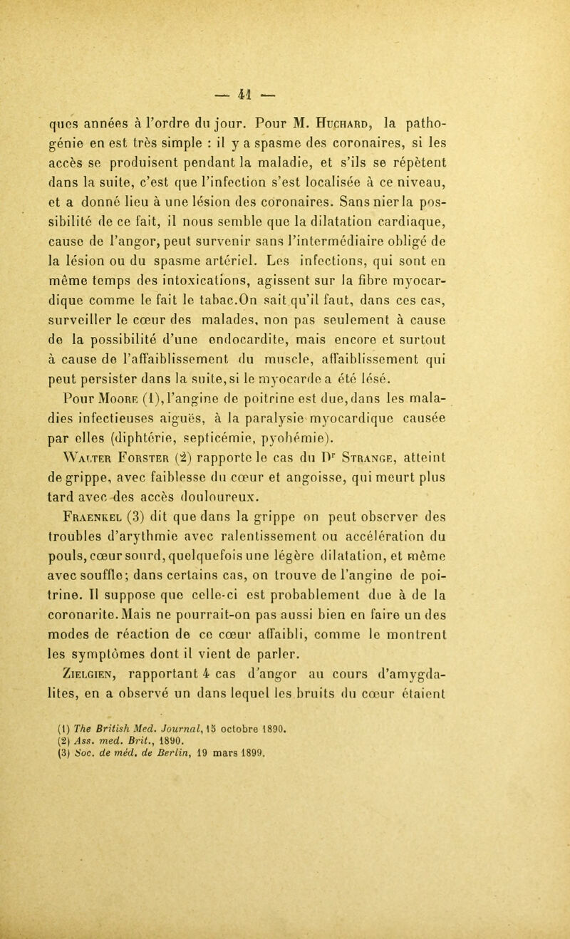 qucs années à Tordre du jour. Pour M. Huchard, la patho- génie en est très simple : il y a spasme des coronaires, si les accès se produisent pendant la maladie, et s’ils se répètent dans la suite, c’est que l’infection s’est localisée à ce niveau, et a donné lieu à une lésion des coronaires. Sans nierla pos- sibilité de ce fait, il nous semble que la dilatation cardiaque, cause de Tangor, peut survenir sans l’intermédiaire obligé de la lésion ou du spasme artériel. Les infections, qui sont en même temps des intoxications, agissent sur la fibre myocar- dique comme le fait le tabac.On sait qu’il faut, dans ces cas, surveiller le cœur des malades, non pas seulement à cause de la possibilité d’une endocardite, mais encore et surtout à cause de l’affaiblissement du muscle, affaiblissement qui peut persister dans la suite, si le myocarde a été lésé. Pour Moore (l),Tangine de poitrine est due, dans les mala- dies infectieuses aiguës, à la paralysie myocardique causée par elles (diphtérie, septicémie, pyohémie). Wat.ter Forster (i) rapporte le cas du D'' Strange, atteint de grippe, avec faiblesse du cœur et angoisse, qui meurt plus tard avec des accès douloureux. Fraenkel (3) dit que dans la grippe on peut observer des troubles d’arythmie avec ralentissement ou accélération du pouls, cœur sourd, quelquefois une légère dilatation, et même avec souffle; dans certains cas, on trouve de Tangino de poi- trine. Tl suppose que celle-ci est probablement due à de la coronai'ite.Mais ne pourrait-on pas aussi bien en faire un des modes de réaction de ce cœur affaibli, comme le montrent les symptômes dont il vient de parler. ZiELGiEN, rapportant 4 cas d’angor au cours d’amygda- lites, en a observé un dans lequel les bruits du cœur étaient (1) The British Med. Journal, octobre 1890. (2) .^ss. med. Brit., 1890. (3) Soc. de méd. de Berlin, 19 mars 1899,