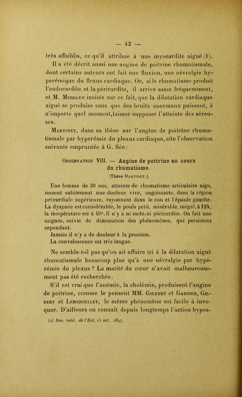 très affaiblis, ce qu’il attribue à une myocardite aiguë (1). Il a été décrit aussi une angine de poitrine rliumatismale, dont certains auteurs ont fait une fluxion, une névralgie hy- perémique du flexus cardiaque. Or, si le rhumatisme produit l’endocardite et la péricardite, il arrive assez fréquemment, et M. Merklen insiste sur ce fait, que la dilatation cardiaque aiguë se produise sans que des bruits anormaux puissent, à n’importe quel momentjlaisser supposer l’atteinte des séreu- ses. Martinet, dans sa thèse sur l’angine de poitrine rhuma- tismale par hyperémie du plexus cardiaque, cite l’observation suivante empruntée à G. Sée: Observation VIII. — Angine de poitrine au cours du rhumatisme. (Thèse Martinet.) Une femme de 30 ans, atteinte de rhumatisme articulaire aigu, ressent subitement une douleur vive, angoissante, dans la région précordiale supérieure, rayonnant dans le cou et l'épaule gauche. La dyspnée estconsidérable, le pouls petit, misérable, inégal, à 124, la température est à 40'^. 11 n’y a ni endo,ni péricardite. On fait une saignée, suivie de diminution des phénomènes, qui persistent cependant. Jamais il n’y a de douleur à la pression. La convalescence est très longue. Ne semble-t-il pas qu’on ait affaire ici à la dilatation aiguë rhumatismale beaucoup plus qu’à une névralgie par bypé- rémie du plexus ? La matité du cœur n’avait malheureuse- ment pas été recherchée. S’il est vrai que l’anémie, la cholémie, produisent l’angine de poitrine, comme le pensent MM. Gilbert et Garnier, Gil- bert et Lerebolllet, le même phénomène est facile à invo- quer. D’ailleurs on connaît depuis longtemps l’action bypos- (i) Rev. méd. de l'Est, i5 oct. 1897.