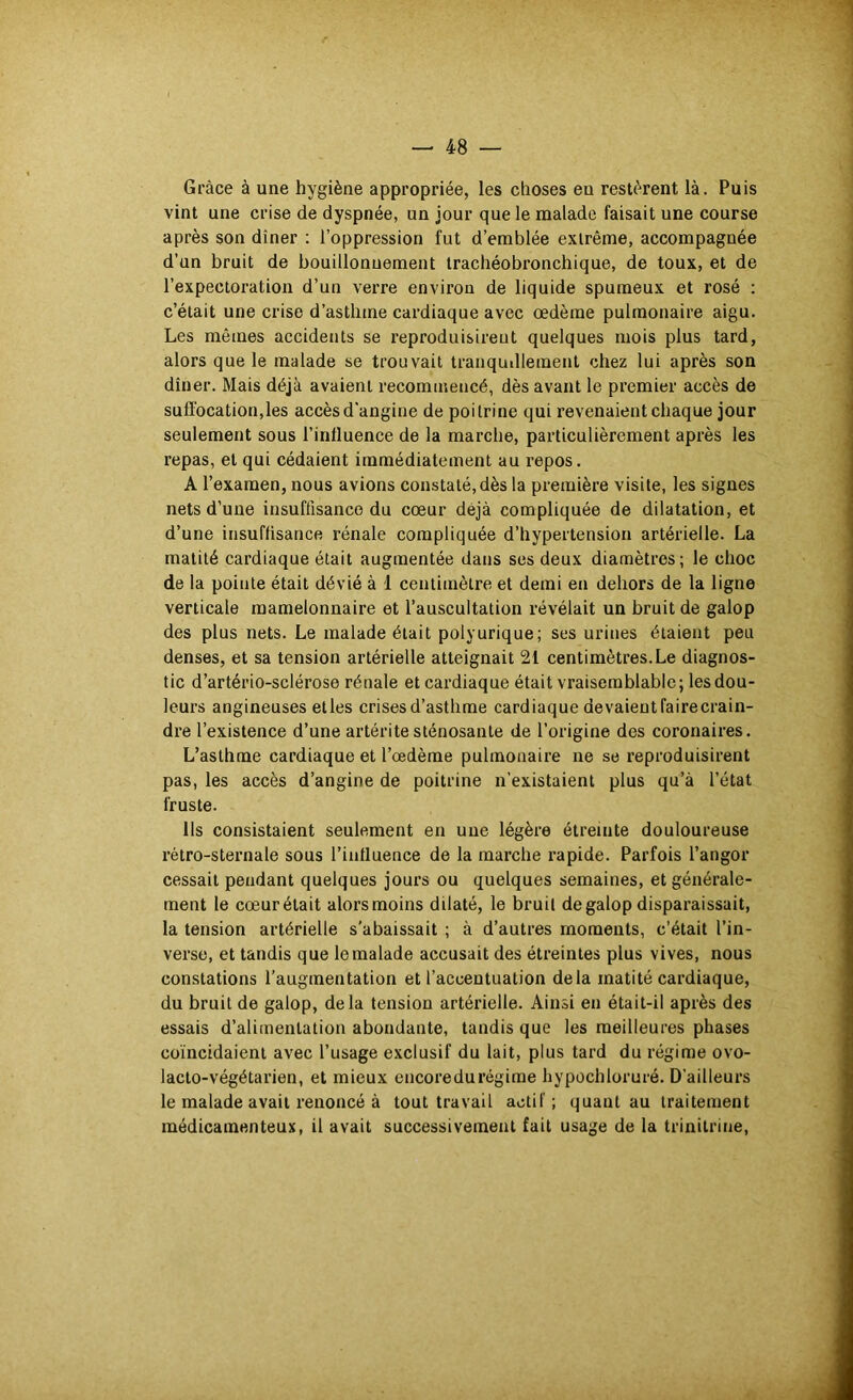 Grâce à une hygiène appropriée, les choses en restèrent là. Puis vint une crise de dyspnée, un jour que le malade faisait une course après son dîner : l’oppression fut d’emblée extrême, accompagnée d’un bruit de bouillonuement trachéobronchique, de toux, et de l’expectoration d’un verre environ de liquide spumeux et rosé : c’était une crise d’asthme cardiaque avec œdème pulmonaire aigu. Les mêmes accidents se reproduisirent quelques mois plus tard, alors que le malade se trouvait tranqudlemenl chez lui après son dîner. Mais déjà avaient recommencé, dès avant le premier accès de suffocation,les accès d'angine de poitrine qui revenaient chaque jour seulement sous l’influence de la marche, particulièrement après les repas, et qui cédaient immédiatement au repos. A l’examen, nous avions constaté, dès la première visite, les signes nets d’une insuffisance du cœur déjà compliquée de dilatation, et d’une insuffisance rénale compliquée d’hypertension artérielle. La matité cardiaque était augmentée dans ses deux diamètres; le choc de la pointe était dévié à 1 centimètre et demi en dehors de la ligne verticale raamelonnaire et l’auscultation révélait un bruit de galop des plus nets. Le malade était polyurique; ses urines étaient peu denses, et sa tension artérielle atteignait 21 centimètres.Le diagnos- tic d’artério-sclérose rénale et cardiaque était vraisemblable; les dou- leurs angineuses etles crises d’asthme cardiaque devaientfairecrain- dre l’existence d’une artérite sténosante de l’origine des coronaires. L’asthme cardiaque et l’œdème pulmonaire ne se reproduisirent pas, les accès d’angine de poitrine n’existaient plus qu’à l’état fruste. Us consistaient seulement en une légère étreinte douloureuse rétro-sternale sous l’influence de la marche rapide. Parfois l’angor cessait pendant quelques jours ou quelques semaines, et générale- ment le cœur était alors moins dilaté, le bruit de galop disparaissait, la tension artérielle s’abaissait ; à d’autres moments, c’était l’in- verse, et tandis que lemalade accusait des étreintes plus vives, nous constations l’augmentation et l’accentuation delà matité cardiaque, du bruit de galop, delà tension artérielle. Ainsi en était-il après des essais d’alimentation abondante, tandis que les meilleures phases coïncidaient avec l’usage exclusif du lait, plus tard du régime ovo- lacto-végétarien, et mieux encoredurégime hypochloruré. D’ailleurs le malade avait renoncé à tout travail actif; quant au traitement médicamenteux, il avait successivement fait usage de la trinitrine.