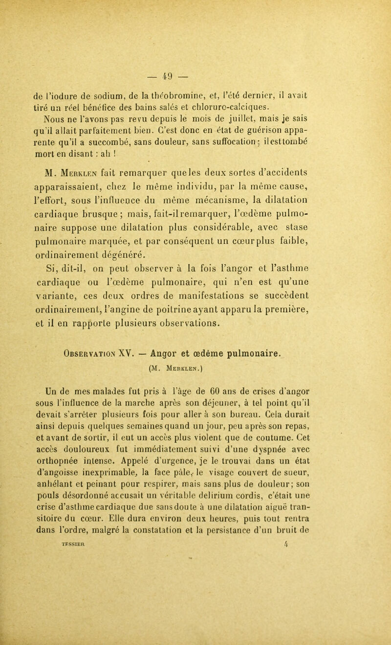 de l’iodiire de sodium, de la théobromine, et, l’été dernier, il avait tiré un réel bénéfice des bains salés et cbloruro-calciques. Nous ne l’avons pas revu depuis le mois de juillet, mais je sais qu’il allait parfaitement bien. C’est donc en état de guérison appa- rente qu’il a succombé, sans douleur, sans suffocation; ilesttoinbé mort en disant : ali ! M. Merklrn fait remarquer que les deux sortes d’accidents apparaissaient, chez le même individu, par la même cause, l’effort, sous l’influence du même mécanisme, la dilatation cardiaque brusque; mais, fait-ilremarquer, l’œdème pulmo- naire suppose une dilatation plus considérable, avec stase pulmonaire marquée, et par conséquent un cœur plus faible, ordinairement dégénéré. Si, dit-il, on peut observer à la fois l’angor et l’asthme cardiaque ou l’œdème pulmonaire, qui n’en est qu’une variante, ces deux ordres de manifestations se succèdent ordinairement, l’angine de poitrine ayant apparu la première, et il en rapporte plusieurs observations. Observation XV. — Angor et œdème pulmonaire. (M. Merklen.) Un de mes malades fut pris à l’âge de 60 ans de crises d’angor sous l’influence de la marche après son déjeuner, à tel point qu’il devait s’arrêter plusieurs fois pour aller à son bureau. Gela durait ainsi depuis quelques semaines quand un jour, peu après son repas, et avant de sortir, il eut un aecès plus violent que de coutume. Cet accès douloureux fut immédiatement suivi d’une dyspnée avec orthopnée intense. Appelé d’urgence, je le trouvai dans un état d’angoisse inexprimable, la face pâle,-le visage couvert de sueur, anhélant et peinant pour respirer, mais sans plus de douleur; son pouls désordonné accusait un véritable delirium cordis, c’était une crise d’asthme cardiaque due sans doute à une dilatation aiguë tran- sitoire du cœur. Elle dura environ deux heures, puis tout rentra dans l’ordre, malgré la constatation et la persistance d’un bruit de 4 TFSSIER