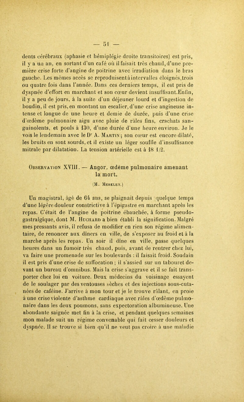 dents cérébraux (aphasie et hémiplégie droite transitoires) est pris, il y a un an, en sortant d’un café, où il faisait très chaud,d’une pre- mière crise forte d’angine de poitrine avec irradiation dans le bras gauche. Les mêmes accès se reproduisentà intervalles éloignés,trois ou quatre fois dans l’année. Dans ces derniers temps, il est pris de dyspnée d’effort en marchant et son cœur devient insuffisant.Enfin, il y a peu de jours, à la suite d’un déjeuner lourd et d’ingestion de boudin, il est pris, en montant un escalier, d’une crise angineuse in- tense et longue de une heure et demie de durée, puis d’une crise d’œdème pulmonaire aigu avec pluie de râles fins, crachats san- guinolents, et pouls à 130, d’iine durée d'une heure environ. Je le vois le lendemain avec le A. Maktin; son cœur est encore dilaté, les bruits en sont sourds, et il existe un léger souffle d’insuffisance mitrale par dilatation. La tension artérielle est à 18 1/2. Observation XVIII. — Angor, œdème pulmonaire amenant la mort. (M. Mebklen.) Un magistrat, âgé de 64 ans, se plaignait depuis quelque temps d’une légère douleur constrictive à l’épigastre en marchant après les repas. C’était de l’angine de poitrine ébauchée, à forme pseudo- gastralgique, dont M. Hüchard a bien établi la signification. Malgré mes pressants avis, il refusa de modifier en rien son régime alimen- taire, de renoncer aux dîners en ville, de s’exposer au froid et à la marche après les repas. Un soir il dîne en ville, passe quelques heures dans un fumoir très chaud, puis, avant de rentrer chez lui, va faire une promenade sur les boulevards ; il faisait froid. Soudain il est pris d’une crise de suffocation ; il s’assied sur un tabouret de- vant un bureau d’omnibus. Mais la crise s’aggrave et il se fait trans- porter chez lui en voiture. Deux médecins du voisinage essayent de le soulager par des ventouses sèches et des injections sous-cuta- nées de caféine. J’arrive à mon tour et je le trouve râlant, en proie à une crise violente d’asthme cardiaque avec râles d’œdème pulmo- naire dans les deux poumons, sans expectoration albumineuse. Une abondante saignée met fin à la crise, et pendant quelques semaines mon malade suit un régime convenable qui fait cesser douleurs et dyspnée. Il se trouve si bien qu’il ne veut pas croire â une maladie