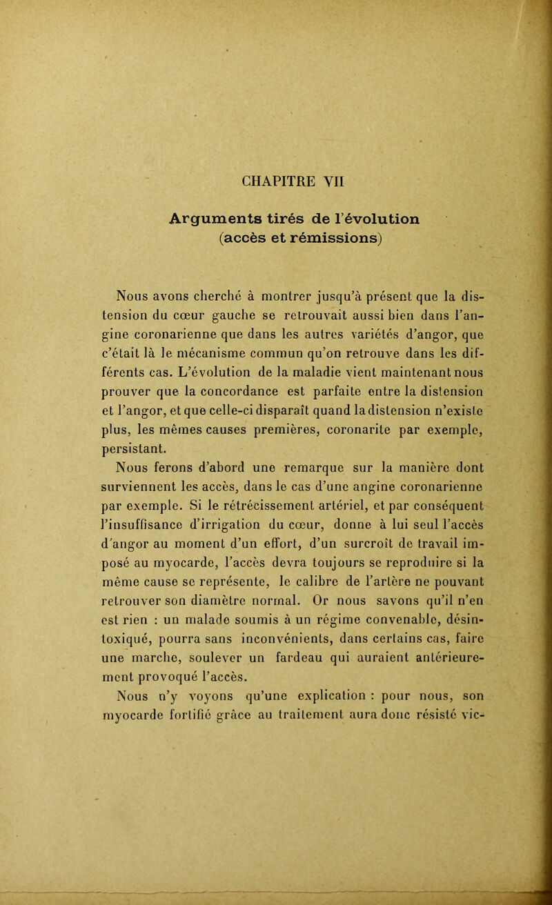 Arguments tirés de l’évolution (accès et rémissions) Nous avons cherché à montrer jusqu’à présent que la dis- tension du cœur gauche se retrouvait aussi bien dans l’an- gine coronarienne que dans les autres variétés d’angor, que c’était là le mécanisme commun qu’on retrouve dans les dif- férents cas. L’évolution de la maladie vient maintenant nous prouver que la concordance est parfaite entre la distension et l’angor, et que celle-ci disparaît quand la distension n’existe plus, les mêmes causes premières, coronarite par exemple, persistant. Nous ferons d’abord une remarque sur la manière dont surviennent les accès, dans le cas d’une angine coronarienne par exemple. Si le rétrécissement artériel, et par conséquent l’insuffisance d’irrigation du cœur, donne à lui seul l’accès d’angor au moment d’un effort, d’un surcroît do travail im- posé au myocarde, l’accès devra toujours se reproduire si la même cause se représente, le calibre de l’artère ne pouvant retrouver son diamètre normal. Or nous savons qu’il n’en est rien : un malade soumis à un régime convenable, désin- toxiqué, pourra sans inconvénients, dans certains cas, faire une marche, soulever un fardeau qui auraient antérieure- ment provoqué l’accès. Nous n’y voyons qu’une explication : pour nous, son myocarde fortifié grâce au traitement aura donc résisté vie-