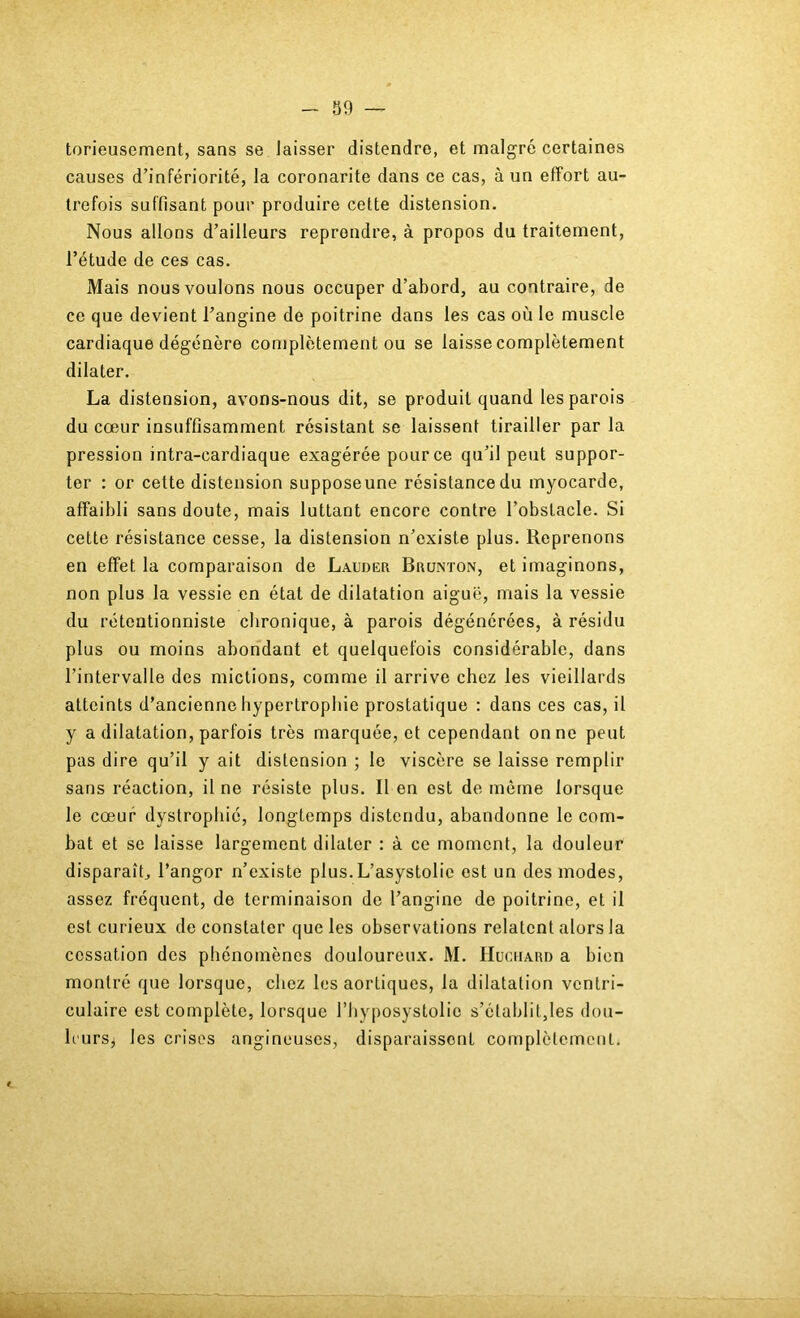 S9 — torieusement, sans se laisser distendre, et malgré certaines causes d’infériorité, la coronarite dans ce cas, à un effort au- trefois suffisant pour produire cette distension. Nous allons d’ailleurs reprendre, à propos du traitement, l’étude de ces cas. Mais nous voulons nous occuper d’abord, au contraire, de ce que devient l’angine de poitrine dans les cas où le muscle cardiaque dégénère complètement ou se laisse complètement dilater. La distension, avons-nous dit, se produit quand les parois du cœur insuffisamment résistant se laissent tirailler par la pression intra-cardiaque exagérée pour ce qu’il peut suppor- ter : or cette distension suppose une résistance du myocarde, affaibli sans doute, mais luttant encore contre l’obstacle. Si cette résistance cesse, la distension n’existe plus. Reprenons en effet la comparaison de Lauder Brunton, et imaginons, non plus la vessie en état de dilatation aiguë, mais la vessie du rétentionniste chronique, à parois dégénérées, à résidu plus ou moins abondant et quelquefois considérable, dans l’intervalle des mictions, comme il arrive chez les vieillards atteints d’ancienne hypertrophie prostatique : dans ces cas, il y a dilatation, parfois très marquée, et cependant on ne peut pas dire qu’il y ait distension ; le viscère se laisse remplir sans réaction, il ne résiste plus. li en est de môme lorsque le cœur dystrophie, longtemps distendu, abandonne le com- bat et se laisse largement dilater : à ce moment, la douleur disparaît^ l’angor n’existe plus.L’asystolie est un des modes, assez fréquent, de terminaison de l’angine de poitrine, et il est curieux de constater que les observations relatent alors la cessation des phénomènes douloureux. M. Huciiard a bien montré que lorsque, chez les aortiques, la dilatation ventri- culaire est complète, lorsque l’hyposystolie s’établit,les don- h'ursj les crises angineuses, disparaissent complètement.