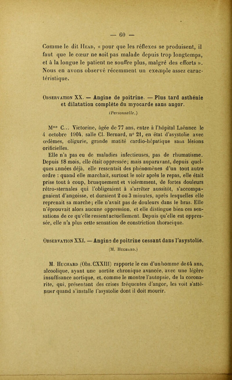Comme le dit Head, « pour que les réflexes se produisent, il faut que le cœur ne soit pas malade depuis trop longtemps, et à la longue le patient ne souffre plus, malgré des efforts ». Nous en avons observé récemment un exemple assez carac- téristique. Observation XX. — Angine de poitrine. — Plus tard asthénie et dilatation complète du myocarde sans angor. (Personnelle.) M“® G... Victorine, âgée de 77 ans, entre à l’hôpital Laënnec le 4 octobre 1904, salle Cl. Bernard, n° 21, en état d’asystolie avec œdèmes, oligurie, grande matité cardio-hépatique sans lésions orificielles. Elle n’a pas eu de maladies infectieuses, pas de rhumatisme. Depuis 18 mois, elle était oppressée; mais auparavant, depuis quel- ques années déjà, elle ressentait des phénomènes d’un tout autre ordre : quand elle marchait, surtout le soir après le repas, elle était prise tout à coup, brusquement et violemment, de fortes douleurs rétro-sternales qui l’obligeaient à s’arrêter aussitôt, s’accompa- gnaient d’angoisse, et duraient 2 ou 3 minutes, après lesquelles elle reprenait sa marche; elle n’avait pas de douleurs dans le bras. Elle n’éprouvait alors aucune oppression, et elle distingue bien ces sen- sations de ce qu'elle ressent actuellement. Depuis qu’elle est oppres- sée, elle n’a plus cette sensation de constriction thoracique. Observation XXf. — Angine de poitrine cessant dans l’asystolie. (M. Hüchard.) M. Huchard (Obs.CXXIlI) rapporte le cas d’un homme de 64 ans, alcoolique, ayant une aortite chronique avancée, avec une légère insuffisance aortique, et, comme le montre l’autopsie, de la corona- rite, qui, présentant des crises fréquentes d’angor, les voit s’atté- puer quand s’installe l’asystolie dont il doit mourir.
