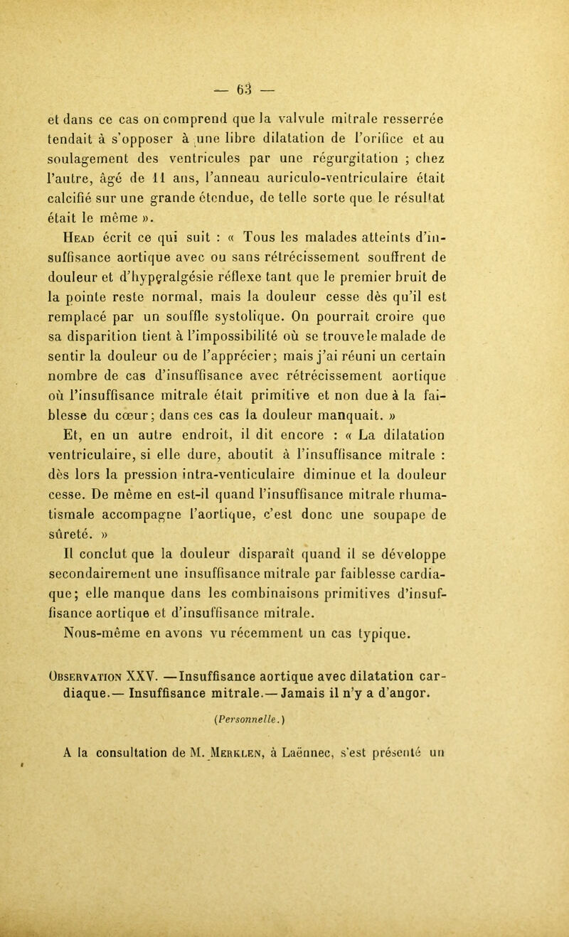 et dans ce cas on comprend que la valvule mitrale resserrée tendait à s’opposer à une libre dilatation de l’orifice et au soulagement des ventricules par une régurgitation ; chez l’autre, âgé de 11 ans, l’anneau auriculo-ventriculaire était calcifié sur une grande étendue, de telle sorte que le résultat était le même ». Head écrit ce qui suit : « Tous les malades atteints d’in- sulfisance aortique avec ou sans rétrécissement souffrent de douleur et d’hypçralgésie réflexe tant que le premier bruit de la pointe reste normal, mais la douleur cesse dès qu’il est remplacé par un souffle systolique. On pourrait croire que sa disparition tient à l’impossibilité où se trouve le malade de sentir la douleur ou de l’apprécier; mais j’ai réuni un certain nombre de cas d’insuffisance avec rétrécissement aortique où l’insuffisance mitrale était primitive et non due à la fai- blesse du cœur; dans ces cas la douleur manquait. » Et, en un autre endroit, il dit encore : « La dilatation ventriculaire, si elle dure, aboutit à l’insuffisance mitrale : dès lors la pression intra-venticulaire diminue et la douleur cesse. De même en est-il quand l’insuffisance mitrale rhuma- tismale accompagne l’aortique, c’est donc une soupape de sûreté. » II conclut que la douleur disparaît quand il se développe secondairement une insuffisance mitrale par faiblesse cardia- que; elle manque dans les combinaisons primitives d’insuf- fisance aortique et d’insuffisance mitrale. Nous-même en avons vu récemment un cas typique. Observation XXV. —Insuffisance aortique avec dilatation car- diaque.— Insuffisance mitrale.— Jamais il n’y a d’angor. {Personnelle.) A la consultation de M. Merklen, à Laënnec, s’est présenté un