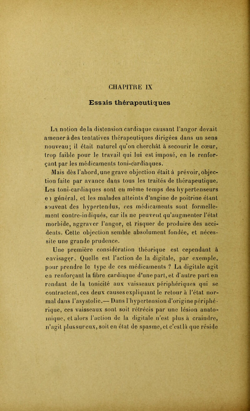 Essais thérapeutiques La notion de la distension cardiaque causant l’angor devait amener à des tentatives thérapeutiques dirigées dans un sens nouveau; il était naturel qu’on clierchât à secourir le cœur, trop faible pour le travail qui lui est imposé, en le renfor- çant par les médicaments toni-cardiaques. Mais dès l’abord, une grave objection était à prévoir, objec- tion faite par avance dans tous les traités de thérapeutique. Les toni-cardiaques sont en même temps des bypertonseurs e 1 général, et les malades atteints d’angine de poitrine étant souvent des hypertendus, ces médicaments sont formelle- ment contre-indiqués, car ils ne peuvent qu’augmenter l’état morbide, aggraver Tangor, et risquer de produire des acci- dents. Cotte objection semble absolument fondée, et néces- site une grande prudence. Une première considération théorique est cependant à envisagçr. Quelle est l’action de la digitale, par exemple, pour prendre le type de ces médicaments ? La digitale agit en renforçant la fibre cardiaque d’une part, et d’autre part en rendant de la tonicité aux vaisseaux périphériques qui se contractent,ces deux causescxpli(juant le retour à l’état nor- mal dans l’asystolic.— Dans l’hypertension d’origine périphé- rique, ces vaisseaux sont soit rétrécis par une lésion anato- mique, et uloi’s l’action de la digitale n’est plus à craindre, n’agit plussureux, soit en état do spasme, et c’estlà que rési<lo