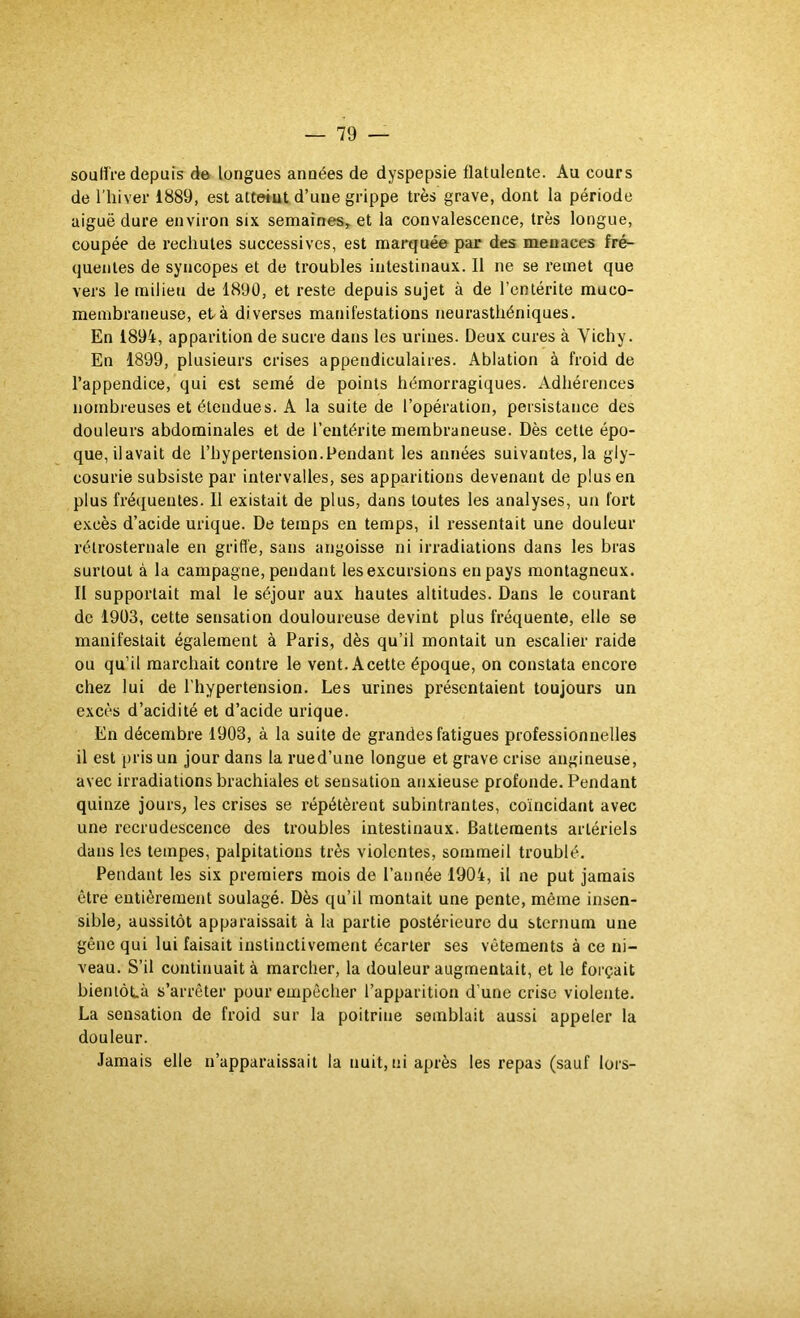 soUtli-e depuis de longues années de dyspepsie flatulente. Au cours de l’hiver 1889, est atteint d’une grippe très grave, dont la période aiguë dure environ six semaines, et la convalescence, très longue, coupée de rechutes successives, est marquée par des menaces fré- quentes de syncopes et de troubles intestinaux. Il ne se remet que vers le milieu de 1890, et reste depuis sujet à de l’entérite muco- membraneuse, et-à diverses manifestations neurasthéniques. En 1894, apparition de sucre dans les urines. Deux cures à Vichy. En 1899, plusieurs crises appendiculaires. Ablation à froid de l’appendice, qui est semé de points hémorragiques. Adhérences nombreuses et étendues. A la suite de l’opération, persistance des douleurs abdominales et de l’entérite membraneuse. Dès cette épo- que, ilavait de l’hypertension.Pendant les années suivantes, la gly- cosurie subsiste par intervalles, ses apparitions devenant de plus en plus fréquentes. Il existait de plus, dans toutes les analyses, un fort excès d’acide urique. De temps en temps, il ressentait une douleur rétrosternale en griffe, sans angoisse ni irradiations dans les bras surtout à la campagne, pendant les excursions en pays montagneux. Il supportait mal le séjour aux hautes altitudes. Dans le courant de 19Ü3, cette sensation douloureuse devint plus fréquente, elle se manifestait également à Paris, dès qu’il montait un escalier raide ou qu’il marchait contre le vent. A cette époque, on constata encore chez lui de l’hypertension. Les urines présentaient toujours un excès d’acidité et d’acide urique. En décembre 1903, à la suite de grandes fatigues professionnelles il est pris un jour dans la rue d’une longue et grave crise angineuse, avec irradiations brachiales et sensation anxieuse profonde. Pendant quinze jours, les crises se répétèrent subintrantes, coïncidant avec une recrudescence des troubles intestinaux. Battements artériels dans les tempes, palpitations très violentes, sommeil troublé. Pendant les six premiers mois de l’année 1904, il ne put jamais être entièrement soulagé. Dès qu’il montait une pente, même insen- sible, aussitôt apparaissait à la partie postérieure du sternum une gêne qui lui faisait instinctivement écarter ses vêtements à ce ni- veau. S’il continuait à marcher, la douleur augmentait, et le forçait bienlôLà s’arrêter pour empêcher l’apparition d’une crise violente. La sensation de froid sur la poitrine semblait aussi appeler la douleur. Jamais elle n’apparaissait la nuit, ni après les repas (sauf lors-