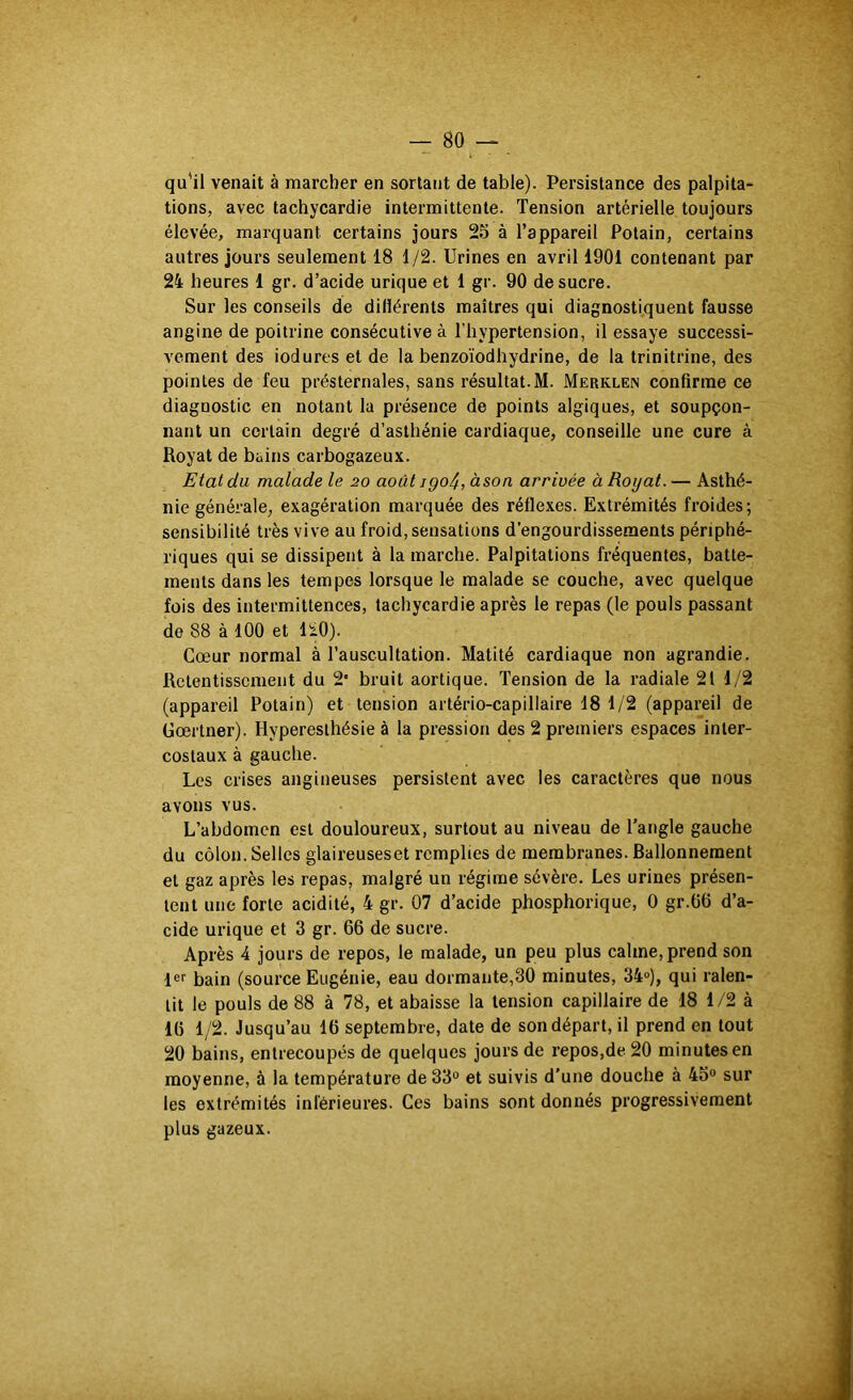 qu'il venait à marcher en sortant de table). Persistance des palpita- tions, avec tachycardie intermittente. Tension artérielle toujours élevée, marquant certains jours 25 à l’appareil Potain, certains autres jours seulement 18 1/2. Urines en avril 1901 contenant par 24 heures 1 gr. d’acide urique et 1 gr. 90 de sucre. Sur les conseils de dillérents maîtres qui diagnostiquent fausse angine de poitrine consécutive à l’hypertension, il essaye successi- vement des iodures et de la benzoïodhydrine, de la trinitrine, des pointes de feu présternales, sans résultat.M. Merklen confirme ce diagnostic en notant la présence de points algiques, et soupçon- nant un certain degré d’asthénie cardiaque, conseille une cure à Royat de bains carbogazeux. Etat du malade le 20 août igo^, àson arrivée à Royat. — Asthé- nie générale, exagération marquée des réflexes. Extrémités froides; sensibilité très vive au froid, sensations d’engourdissements périphé- riques qui se dissipent à la marche. Palpitations fréquentes, batte- ments dans les tempes lorsque le malade se couche, avec quelque fois des intermittences, tachycardie après le repas (le pouls passant de 88 à 100 et 110). Cœur normal à l’auscultation. Matité cardiaque non agrandie. Retentissement du 2‘ bruit aortique. Tension de la radiale 21 1/2 (appareil Potain) et tension artério-capillaire 18 1/2 (appareil de Gœrtner). Hyperesthésie à la pression des 2 premiers espaces inter- costaux à gauche. Les crises angineuses persistent avec les caractères que nous avons vus. L’abdomen est douloureux, surtout au niveau de l’angle gauche du côlon. Selles glaireuseset remplies de membranes. Ballonnement et gaz après les repas, malgré un régime sévère. Les urines présen- tent une forte acidité, 4 gr. 07 d’acide phosphorique, 0 gr.06 d’a- cide urique et 3 gr. 66 de sucre. Après 4 jours de repos, le malade, un peu plus calme, prend son fer bain (source Eugénie, eau dormante,30 minutes, 34»), qui ralen- tit le pouls de 88 à 78, et abaisse la tension capillaire de 18 1/2 à 16 1/2. Jusqu’au 16 septembre, date de son départ, il prend en tout 20 bains, entrecoupés de quelques jours de repos,de 20 minutes en moyenne, à la température de 33° et suivis d’une douche à 45° sur les extrémités inférieures. Ces bains sont donnés progressivement plus gazeux.