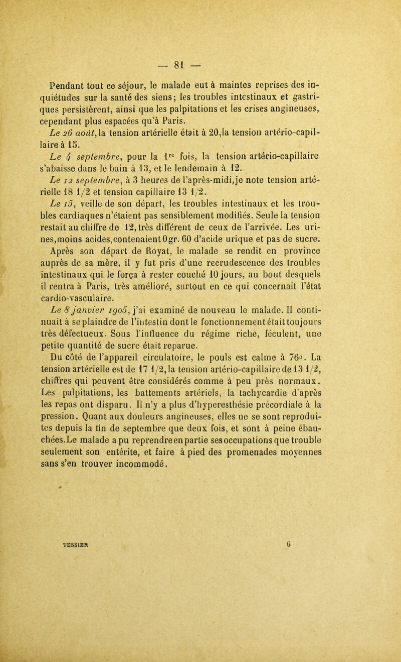 Pendant tout ce séjour, le malade eut à maintes reprises des in- quiétudes sur la santé des siens; les troubles intestinaux et gastri- ques persistèrent, ainsi que les palpitations et les crises angineuses, cependant plus espacées qu’à Paris. Le 26 août, h tension artérielle était à 20,1a tension artério-capil- laire à 15. Le 4 septembre, pour la fois, la tension artério-capillaire s’abaisse dans le bain à 13, et le lendemain à 12. Le 12 septembre, à 3 heures de l’après-midi,je note tension arté- rielle 18 1/2 et tension capillaire 13 1/2. Le i5, veille de son départ, les troubles intestinaux et les trou- bles cardiaques n’étaient pas sensiblement modifiés. Seule la tension restait au cliilfre de 12, très différent de ceux de l’arrivée. Les uri- nes,moins acides,contenaientOgr. 60 d’acide urique et pas de sucre. Après son départ de Royat, le malade se rendit en province auprès de sa mère, il y fut pris d’une recrudescence des troubles intestinaux qui le força à rester couché 10 Jours, au bout desquels il rentra à Paris, très amélioré, surtout en ce qui concernait l’état cardio-vasculaire. Le 8 janvier igo5, j’ai examiné de nouveau le malade. Il conti- nuait à se plaindre de l’intestin dont le fonctionnement était toujours très défectueux. Sous l’influence du régime riche, féculent, une petite quantité de sucre était reparue. Du côté de l’appareil circulatoire, le pouls est calme à 76<>. La tension artérielle est de 17 1/2, la tension artério-capillaire de 13 1/2, chiffres qui peuvent être considérés comme à peu près normaux. Les palpitations, les battements artériels, la tachycardie d’après les repas ont disparu. Il n’y a plus d’hyperesthésie précordiale à la pression. Quant aux douleurs angineuses, elles ne se sont reprodui- tes depuis la fin de septembre que deux fois, et sont à peine ébau- chées.Le malade a pu reprendre en partie sesoccupations que trouble seulement son entérite, et faire à pied des promenades moyennes sans s’en trouver incommodé. TESSIER G