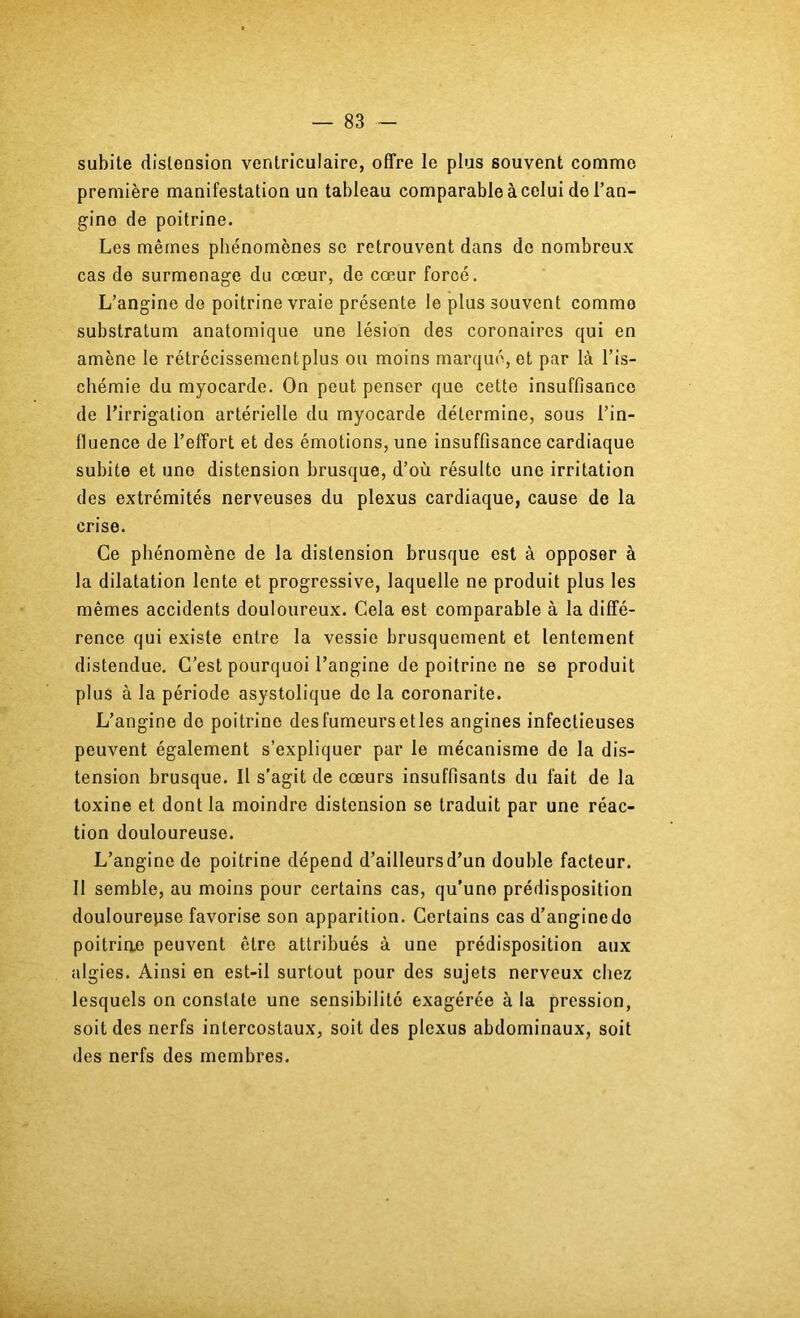 subite distension ventriculaire, offre le plus souvent comme première manifestation un tableau comparable à celui de l’an- gine de poitrine. Les mêmes phénomènes sc retrouvent dans de nombreux cas de surmenage du cœur, de cœur forcé. L’angine do poitrine vraie présente le plus souvent comme substratum anatomique une lésion des coronaires qui en amène le rétrécissementplus ou moins marqué, et par là l’is- chémie du myocarde. On peut penser que cette insuffisance de l’irrigation artérielle du myocarde détermine, sous l’in- fluence de l’effort et des émotions, une insuffisance cardiaque subite et une distension brusque, d’où résulte une irritation des extrémités nerveuses du plexus cardiaque, cause de la crise. Ce phénomène de la distension brusque est à opposer à la dilatation lente et progressive, laquelle ne produit plus les mêmes accidents douloureux. Gela est comparable à la diffé- rence qui existe entre la vessie brusquement et lentement distendue. C’est pourquoi l’angine de poitrine ne se produit plus à la période asystolique de la coronarite. L’angine de poitrine desfumeursetles angines infectieuses peuvent également s’expliquer par le mécanisme de la dis- tension brusque. Il s’agit de cœurs insuffisants du fait de la toxine et dont la moindre distension se traduit par une réac- tion douloureuse. L’angine de poitrine dépend d’ailleurs d’un double facteur. 11 semble, au moins pour certains cas, qu’une prédisposition doulourepse favorise son apparition. Certains cas d’anginedo poitrine peuvent être attribués à une prédisposition aux algies. Ainsi en est-il surtout pour des sujets nerveux chez lesquels on constate une sensibilité exagérée à la pression, soit des nerfs intercostaux, soit des plexus abdominaux, soit des nerfs des membres.