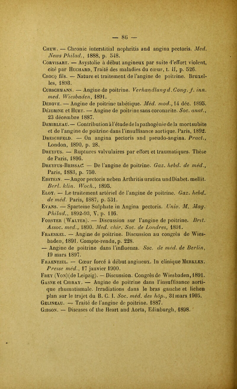 — 80 — Chew. — Chronic interstitial nephritis and angina pectoris. Med. News Philad.., 1888, p. 548, CoRvisART. — Asystolio à début angineux par suite d’effort violent, cité par Huchard, Traité des maladies du cœur, t. II, p. 526. Crocq fils. — Nature et traitement de l’angine de poitrine. Bruxel- les, 1893. CuRSCHMANN. — Angine do poitrine. Verhandlungd.Cong.j-. inn. med. Wiesbaden, 1891. Debove. — Angine de poitrine tabétique. Méd. mod., 14 déc. 1895. Déjerine et Hueï. — Angine de poitrine sans coronarite. Soc. anat., 23 décembre 1887. Demirleaü.— Contribution àl’étudedelapathogénie de la mortsubite et de l’angine de poitrine dans l’insuffisance aortique. Paris, 1892. Dkeschfeld. — On angina pectoris and pseudo-angina. Pract., London, 1890, p. 28, Dreyfus. — Ruptures valvulaires par effort et traumatiques. Thèse de Paris, 1896. Dreyfus-BrissacT. — De l’angine de poitrine. Gaz. hebd. de méd., Paris, 1883, p. 750. Ebstein. —Angor pectoris neben Arthritis uratica undDiabet. mellit. Berl. klin. Woch., 1895. Eloy. — Le traitement artériel de l’angine de poitrine. Gaz. hebd. de méd. Paris, 1887, p. 531. Evans. — Sparteine Sulphate in Angina pectoris. Uniu. M. Mag. Philad,, 1892-93, V, p. 116. Forster (Walter). — Discussion sur l’angine de poitrine, Drit. Assoc. med., 1890. Med. chir. Soc. de Londres, 1891. Fraenkel. — Angine de poitrine. Discussion au congrès de Wies- baden, 1891. Compte-rendu, p. 228. — Angine de poitrine dans l’influenza. Soc. de méd. de Berlin, 19 mars 1897. Fhaentzel. — Cœur forcé à début angineux. In clinique Merklen, Presse méd., 17 janvier 1900. Frey (VoN)(de Leipzig). — Discussion. Congrès de Wiesbaden, 1891. Gasne et Chiray. — Angine de poitrine dans l’insuffisance aorti- que rhumatismale. Irradiations dans le bras gauche et lichen plan sur le trajet du B. C. I. Soc. méd. des hôp., 31 mars 1905. Gelineau. — Traité de l’angine de poitrine. 1887. Gibson. — Diseases of the Heart and Aorta, Edinburgh, 1898.