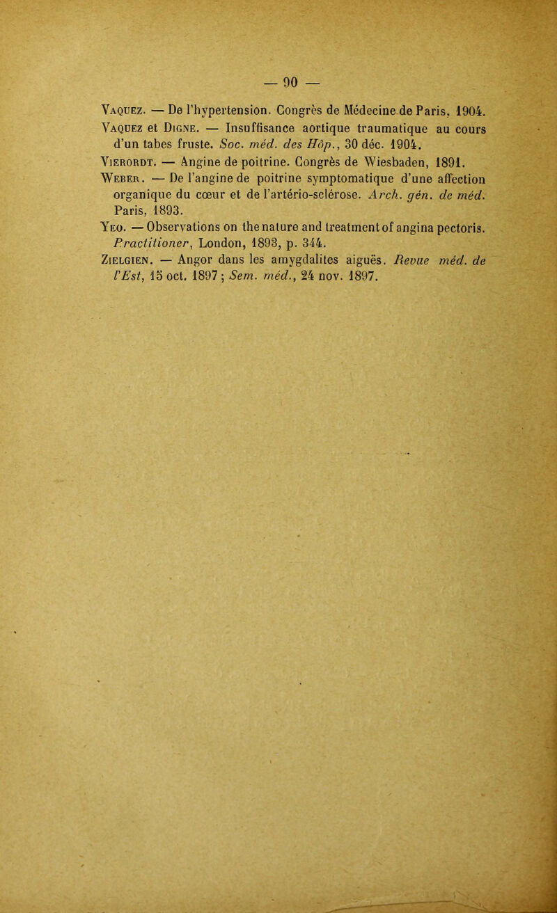 Vaquez. —De l’hypertension. Congrès de Médecine de Paris, 1904. Vaquez et Digne. — Insuffisance aortique traumatique au cours d’un tabes fruste. Soc. méd. des Hôp., 30 déc. 1904. ViERORDT. — Angine de poitrine. Congrès de Wiesbaden, 1891. Weber. —De l’angine de poitrine symptomatique d’une affection organique du cœur et de l’artério-sclérose. Arch. gén. de méd. Paris, 1893. Yeo. —Observations on the nature and treatmentof angina pectoris. Practitioner, London, 1893, p. 344. ZiELGiEN. — Angor dans les amygdalites aiguës. Revue méd. de L'Est, lo oct, 1897 ; Sem. méd., 24 nov. 1897.