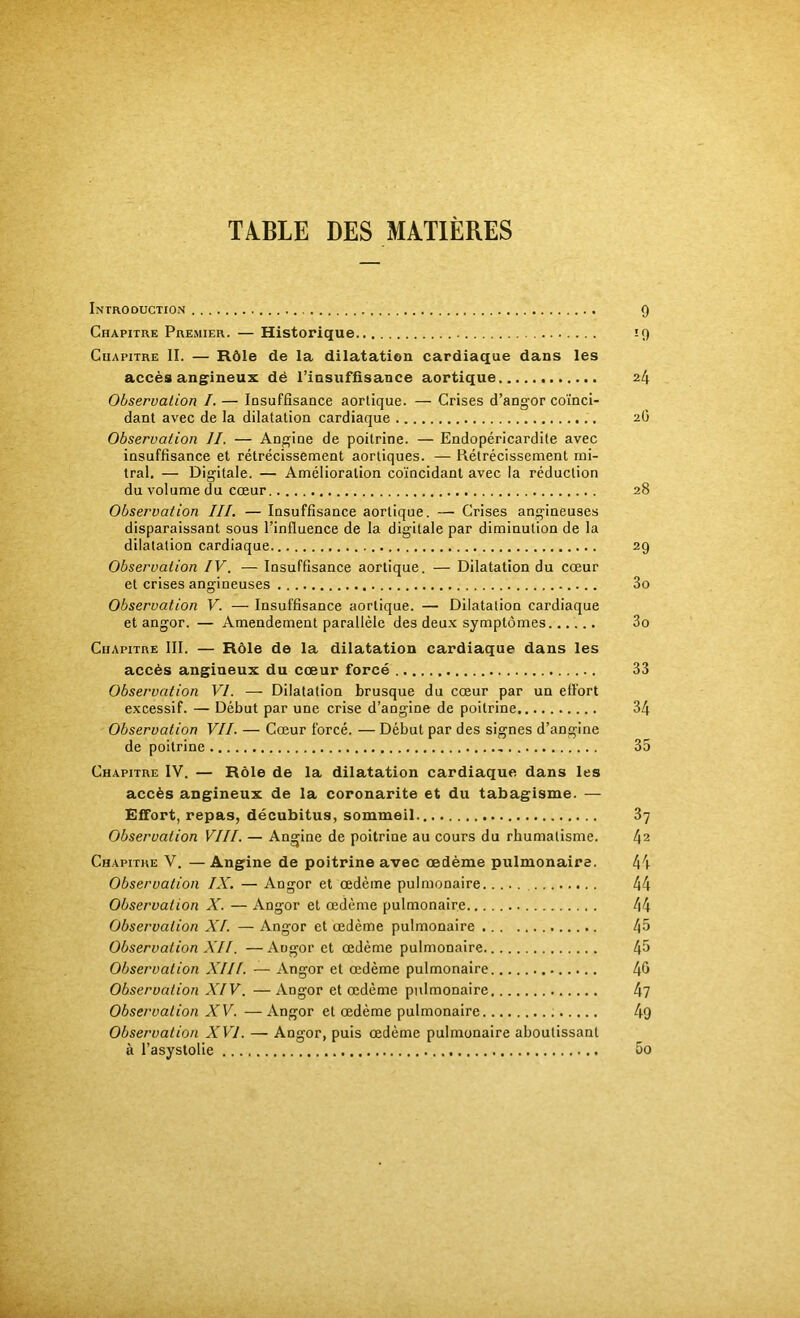 TABLE DES MATIÈRES Introduction 9 Chapitre Premier. — Historique 19 Chapitre IL — Rôle de la dilatation cardiaque dans les accès angineux dé l’iusuffîsance aortique 24 Observation I. — Insuffisance aortique. — Crises d’angor coïnci- dant avec de la dilatation cardiaque 2G Observation II. — Angine de poitrine. — Endopéricardile avec insuffisance et rétrécissement aortiques. — Rétrécissement mi- tral. — Digitale. — Amélioration coïncidant avec la réduction du volume du cœur 28 Observation III. — Insuffisance aortique. — Crises angineuses disparaissant sous l’influence de la digitale par diminution de la dilatation cardiaque 29 Observation IV. — Insuffisance aortique. — Dilatation du cœur et crises angineuses 3o Observation V. — Insuffisance aortique. — Dilatation cardiaque et angor. — Amendement parallèle des deux symptômes 3o Chapitre III. — Rôle de la dilatation cardiaque dans les accès angineux du cœur forcé 33 Observation VI. — Dilatation brusque du cœur par un effort excessif. — Début par une crise d’angine de poitrine 34 Observation VII. — Cœur forcé. — Début par des signes d’angine de poitrine 35 Chapitre IV. — Rôle de la dilatation cardiaque dans les accès angineux de la coronarite et du tabagisme. — Effort, repas, décubitus, sommeil 37 Observation VIII. — Angine de poitrine au cours du rhumatisme. l\2 Chapitre V. —Angine de poitrine avec œdème pulmonaire. 4i Observation IX, — Angor et œdème pulmonaire 44 Observation X. — Angor et œdème pulmonaire 44 Observation XI. — Angor et œdème pulmonaire 45 Observation XII. —Angor et œdème pulmonaire 45 Observation XIII. — Angor et œdème pulmonaire 45 Observation XIV. —Angor et œdème pulmonaire 4? Observation XV. — Angor et œdème pulmonaire 49 Observation XVI. — Angor, puis œdème pulmonaire aboutissant à l’asystolie 5o