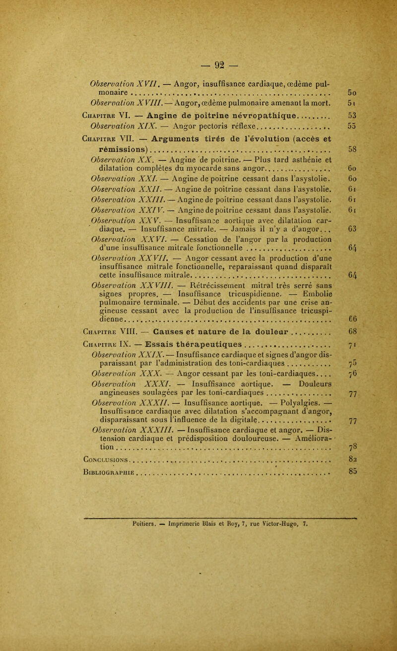 Observation XVII. — Angor, insuffisance cardiaque, œdème pul- monaire 5o Observation XVIII. — Angor,œdème pulmonaire amenant la mort. 5i Chapitre VI. — Angine de poitrine névropathique 53 Observation XIX. — Angor pectoris réflexe. 55 Chapitre VII. — Arguments tirés de l’évolution (accès et rémissions) .*. 58 Observation XX. — Angine de poitrine. — Plus tard asthénie et dilatation complètes du myocarde sans angor 6o Observation XXL — Angine de poitrine cessant dans l’asystolie. 6o Observation XXII. — Angine de poitrine cessant dans l’asystolie. Gi Observation XXIII. — Angine de poitrine cessant dans l’asystolie. G i Observation XXIV. — Angine de poitrine cessant dans l’asystolie. Gi Observation XXV. — Insuffisance aortique avec dilatation car- diaque. — Insuffisance mitrale. — Jamais il n’y a d’angor.., G3 Observation XXVI. — Cessation de l’angor par la production d’une insuffisance mitrale fonctionnelle G4 Observation XXVII. — Angor cessant avec la production d’une insuffisance mitrale fonctionnelle, reparaissant quand disparaît cette insuffisance mitrale G4 Observation XXVIII. — Rétrécissement mitral très serré sans signes propres. — Insuffisance tricuspidienne. — Embolie pulmonaire terminale. — Début des accidents par une crise an- gineuse cessant avec la production de l’insuffisance tricuspi- dienne 6G Chapitre VIII. — Causes et nature de la douleur G8 Chapitre IX. — Essais thérapeutiques 71 Observation XXIX. — Insuffisance cardiaque et signes d’angor dis- paraissant par l’administration des toni-cardiaques 7.5 Observation XXX. — Angor cessant par les toni-cardiaques.... 7G Observation XXXI. — Insuffisance aortique. — Douleurs angineuses soulagées par les toni-cardiaques 77 Observation XXXII. — Insuffisance aortique. — Polyalgies. — Insuffisance cardiaque avec dilatation s’accompagnant d’angor, disparaissant sous l’influence de la digitale 77 Observation XXXIII. — Insuffisance cardiaque et angor. — Dis- tension cardiaque et prédisposition douloureuse. — Améliora- ■ lion 78 Conclusions 82 Bibliographie 85 Poitiers. — Imprimerie Blais et Roy, 7, rue Victor-Hugo, 7.