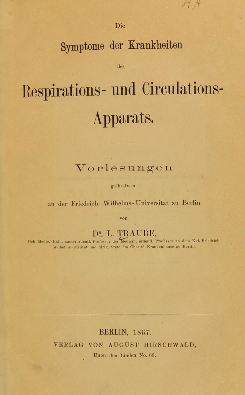 Die Symptome der Krankheiten des Respirations- und Circulations Apparats. Vorlesungen gehalten an der Friedrich-Wilhelms-Universität zu Berlin von DR= L. TRAUBE, Geh- Medic. - Rath, ausserordentl. Professor der^dcdicin, ordentl. Professor an dem Kgl. Friedrich Wilhelms-Institut mul dirig. Arzte im Charit4-Krankenhause zu Berlin. BERLIN, 1867. VERLAG VON AUGUST HIRSCHWALD, Unter den Linden No. 68.