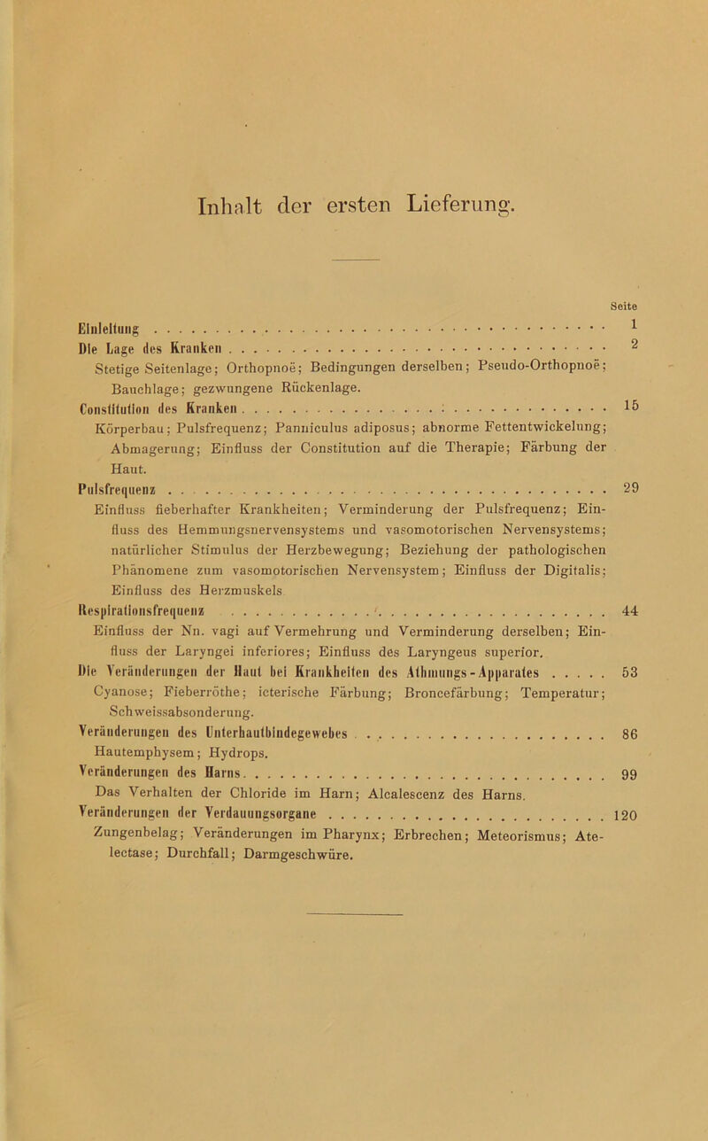 Seite Einleitung 1 Die Lage des Kranken 2 Stetige Seitenlage; Orthopnoe; Bedingungen derselben; Pseudo-Orthopnoe; Bauchlage; gezwungene Rückenlage. Constitution des Kranken *5 Körperbau; Pulsfrequenz; Panniculus adiposus; abnorme Fettentwickelung; Abmagerung; Einfluss der Constitution auf die Therapie; Färbung der Haut. Pulsfrequenz . . 29 Einfluss fieberhafter Krankheiten; Verminderung der Pulsfrequenz; Ein- fluss des Hemmungsnervensystems und vasomotorischen Nervensystems; natürlicher Stimulus der Herzbewegung; Beziehung der pathologischen Phänomene zum vasomotorischen Nervensystem; Einfluss der Digitalis; Einfluss des Herzmuskels Respirationsfrequenz ' 44 Einfluss der Nn. vagi auf Vermehrung und Verminderung derselben; Ein- fluss der Laryngei inferiores; Einfluss des Laryngeus superior. Die Veränderungen der Haut bei Krankheiten des Athmungs-Apparates 53 Cyanose; Fieberröthe; icterische Färbung; Broncefärbung; Temperatur; Sch Weissabsonderung. Veränderungen des Unterhautbindegewebes 86 Hautemphysem; Hydrops. Veränderungen des Harns 99 Das Verhalten der Chloride im Harn; Alcalescenz des Harns. Veränderungen der Verdauungsorgane 120 Zungenbelag; Veränderungen im Pharynx; Erbrechen; Meteorismus; Ate- lectase; Durchfall; Darmgeschwüre.