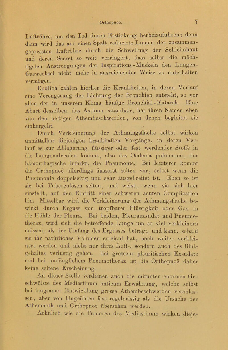 Luftröhre, um den Tod durch Erstickung herbeizuführen; denn dann wird das auf einen Spalt reducirte Lumen der zusammen- gepressten Luftröhre durch die Schwellung der Schleimhaut und deren Secret so weit verringert, dass selbst die mäch- tigsten Anstrengungen der Inspirations-Muskeln den Lungen- Gaswechsel nicht mehr in ausreichender Weise zu unterhalten vermögen. Endlich zählen hierher die Krankheiten, in deren Verlauf eine Verengerung der Lichtung der Bronchien entsteht, so vor allen der in unserem Klima häufige Bronchial-Katarrh. Eine Abart desselben, das Asthma Catarrhale, hat ihren Namen eben von den heftigen Athembeschwerden, von denen begleitet sie einhergeht. Durch Verkleinerung der Athmungsfläche selbst wirken unmittelbar diejenigen krankhaften Vorgänge, in deren Ver- lauf es.zur Ablagerung flüssiger oder fest werdender Stoffe in die Lungenalveolen kommt, also das Oedema pulmonum, der hämorrhagische Infarkt, die Pneumonie. Bei letzterer kommt die Orthopnoe allerdings äusserst selten vor, selbst wenn die Pneumonie doppelseitig und sehr ausgebreitet ist. Eben so ist sie bei Tuberculösen selten, und weist, wenn sie sich hier einstellt, auf den Eintritt einer schweren acuten Complication hin. Mittelbar wird die Verkleinerung der Athmungsfläche be- wirkt durch Erguss von tropfbarer Flüssigkeit oder Gas in die Höhle der Pleura. Bei beiden, Pleuraexsudat und Pneumo- thorax, wird sich die betreffende Lunge um so viel verkleinern müssen, als der Umfang des Ergusses beträgt, und kann, sobald sie ihr natürliches Volumen erreicht hat, noch weiter verklei- nert werden und nicht nur ihres Luft-, sondern auch des Blut- gehaltes verlustig gehen. Bei grossem pleuritischen Exsudate und bei umfänglichem Pneumothorax ist die Orthopnoe daher keine seltene Erscheinung. An dieser Stelle verdienen auch die mitunter enormen Ge- schwülste des Mediastinum anticum Erwähnung, welche selbst bei langsamer Entwicklung grosse Athembeschwerden veranlas- sen, aber von Ungeübten fast regelmässig als die Ursache der Athemnoth und Orthopnoe übersehen werden. Aehnlich wie die Tumoren des Mediastinum wirken dieje-