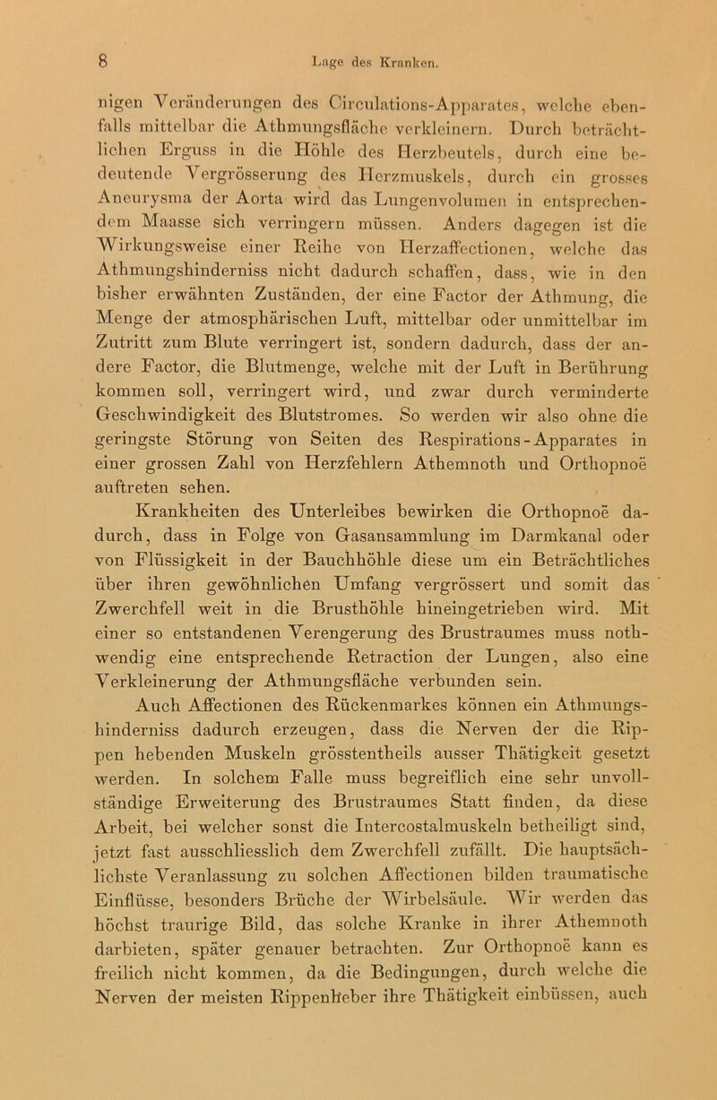 nigen Veränderungen des Circulations-Apparates, welche eben- falls mittelbar die Athmungsfläche verkleinern. Durch beträcht- lichen Erguss in die Höhle des Herzbeutels, durch eine be- deutende Vergrösserung des Herzmuskels, durch ein grosses Aneurysma der Aorta wird das Lungenvolumen in entsprechen- dem Maasse sich verringern müssen. Anders dagegen ist die Wirkungsweise einer Reihe von Herzaffectionen, welche das Athmungshinderniss nicht dadurch schaffen, dass, wie in den bisher erwähnten Zuständen, der eine Factor der Athmung, die Menge der atmosphärischen Luft, mittelbar oder unmittelbar im Zutritt zum Blute verringert ist, sondern dadurch, dass der an- dere Factor, die Blutmenge, welche mit der Luft in Berührung kommen soll, verringert wird, und zwar durch verminderte Geschwindigkeit des Blutstromes. So werden wir also ohne die geringste Störung von Seiten des Respirations - Apparates in einer grossen Zahl von Herzfehlern Athemnoth und Orthopnoe auftreten sehen. Krankheiten des Unterleibes bewirken die Orthopnoe da- durch, dass in Folge von Gasansammlung im Darmkanal oder von Flüssigkeit in der Bauchhöhle diese um ein Beträchtliches über ihren gewöhnlichen Umfang vergrössert und somit das Zwerchfell weit in die Brusthöhle hineingetrieben wird. Mit einer so entstandenen Verengerung des Brustraumes muss noth- wendig eine entsprechende Retraction der Lungen, also eine Verkleinerung der Athmungsfläche verbunden sein. Auch Aflectionen des Rückenmarkes können ein Athmungs- hinderniss dadurch erzeugen, dass die Nerven der die Rip- pen hebenden Muskeln grösstentheils ausser Thätigkeit gesetzt werden. In solchem Falle muss begreiflich eine sehr unvoll- ständige Erweiterung des Brustraumes Statt finden, da diese Arbeit, bei welcher sonst die Intercostalmuskeln betheiligt sind, jetzt fast ausschliesslich dem Zwerchfell zufällt. Die hauptsäch- lichste Veranlassung zu solchen Aflectionen bilden traumatische Einflüsse, besonders Brüche der Wirbelsäule. Wir werden das höchst traurige Bild, das solche Kranke in ihrer Athemnoth darbieten, später genauer betrachten. Zur Orthopnoe kann es freilich nicht kommen, da die Bedingungen, durch welche die Nerven der meisten Rippenlieber ihre Thätigkeit einbüssen, auch