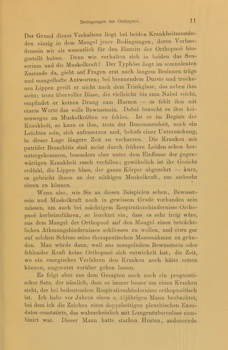 Bedingungen der Orthopnoe. Der Grund dieses Verhaltens liegt hei beiden Krankheitszustän- den einzig in dem Mangel jener Bedingungen, deren Vorhan- densein wir als wesentlich für den Eintritt der Orthopnoe hin- gestellt haben. Denn wie verhalten sich in beiden das Sen- sorium und die Muskelkraft? Der Typhöse liegt im somnolenten Zustande da, giebt auf Fragen erst nach langem Besinnen träge und mangelhafte Antworten; bei brennendem Durste und trocke- nen Lippen greift er nicht nach dem Trinkglase, das neben ihm steht; trotz übervoller Blase, die vielleicht bis zum Nabel reicht, empfindet er keinen Drang zum Harnen — es fehlt ihm mit einem Worte das volle Bewusstsein. Dabei braucht es ihm kei- nesweges an Muskelkräften zu fehlen. Ist er im Beginn der Krankheit, so kann es ihm, trotz der Benommenheit, noch ein Leichtes sein, sich aufzusetzen und, behufs einer Untersuchung, in dieser Lage längere Zeit zu verharren. Die Kranken mit putrider Bronchitis sind meist durch frühere Leiden schon her- untergekommen, besonders aber unter dem Einflüsse der gegen- wärtigen Krankheit rasch verfallen; gewöhnlich ist ihr Gesicht erdfahl, die Lippen blass, der ganze Körper abgezehrt — kurz, es gebricht ihnen an der nöthigen Muskelkraft, um aufrecht sitzen zu können. Wenn also, wie Sie an diesen Beispielen sehen, Bewusst- sein und Muskelkraft noch in gewissem Grade vorhanden sein müssen, um auch bei mächtigem Respirationshindernisse Ortho- pnoe herbeizuführen, so leuchtet ein, dass es sehr irrig wäre, aus dem Mangel der Orthopnoe auf den Mangel eines beträcht- lichen Athmungshindernisses schliessen zu wollen, und etwa gar auf solchen Schluss seine therapeutischen Maassnahmen zu grün- den. Man würde dann, weil aus mangelndem Bewusstsein oder fehlender Kraft keine Orthopnoe sich entwickelt hat, die Zeit, wo ein energisches Verfahren den Kranken noch hätte retten können, ungenutzt vorüber gehen lassen. Es folgt aber aus dem Gesagten auch noch ein prognosti- scher Satz, der nämlich, dass es immer besser um einen Kranken steht, der bei bedeutendem Respirationshindernisse orthopnoetisch ist. Ich habe vor Jahren einen c. 45jährigen Mann beobachtet, bei dem ich die Zeichen eines doppelseitigen pleuritischen Exsu- dates constatirte, das wahrscheinlich mit Lungentuberculose com- binirt war. Dieser Mann hatte starken Husten, andauernde