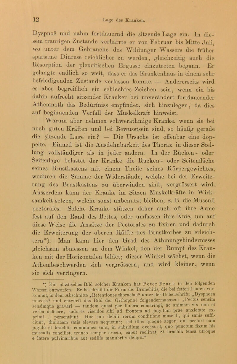 Dyspnoe und nahm fortdauernd die sitzende Lage ein. In die- sem traurigen Zustande verharrte er von Februar bis Mitte Juli, wo unter dem Gebrauche des Wildunger Wassers die früher sparsame Diurese reichlicher zu werden, gleichzeitig auch die Resorption der pleuritischen Ergüsse einzutreten begann. Er gelangte endlich so weit, dass er das Krankenhaus in einem sehr befriedigenden Zustande verlassen konnte. — Andererseits wird es aber begreiflich ein schlechtes Zeichen sein, wenn ein bis dahin aufrecht sitzender Kranker bei unverändert fortdauernder Athemnoth das Bedürfniss empfindet, sich hinzulegen, da dies auf beginnenden Verfall der Muskelkraft hinweist. Warum aber nehmen schwerathmige Kranke, wenn sie bei noch guten Kräften und bei Bewusstsein sind, so häufig gerade die sitzende Lage ein? — Die Ursache ist offenbar eine dop- pelte. Einmal ist die Ausdehnbarkeit des Thorax in dieser Stel- lung vollständiger als in jeder andern. In der Rücken- oder Seitenlage belastet der Kranke die Rücken- oder Seitenfläche seines Brustkastens mit einem Theile seines Körpergewichtes, wodurch die Summe der Widerstände, welche bei der Erweite- rung des Brustkastens zu überwinden sind, vergrössert wird. Ausserdem kann der Kranke im Sitzen Muskelkräfte in Wirk- samkeit setzen, welche sonst unbenutzt bleiben, z. B. die Musculi pectorales. Solche Kranke stützen daher auch oft ihre Arme fest auf den Rand des Bettes, oder umfassen ihre Knie, um auf diese Weise die Ansätze der Pectorales zu fixiren und dadurch die Erweiterung der oberen Hälfte des Brustkorbes zu erleich- tern*). Man kann hier den Grad des Athmungshindernisses gleichsam abmessen an dem Winkel, den der Rumpf des Kran- ken mit der Horizontalen bildet; dieser Winkel wächst, wenn die Athembeschwerden sich vei’grössern, und wird kleiner, wenn sie sich verringern. *) Ein plastisches Bild solcher Kranken hat Peter Frank in den folgenden Worten entworfen. Er beschreibt die Form der Bronchitis, die bei fetten Leuten vor- kommt, in dem Abschnitte „Retentiones thoraciae“ unter der Ueberschrift: „Dyspnoea mticosa“ und entwirft das Bild der Orthopnoe folgendermaassen: „Pectus sensim scnsimque gravari — tandem quasi per funera constrlngi, ac animam vix non et verba deficere, sudores viseidos sibi ad frontem ad jugulum prae anxietate ex- primi ... persentiunt. Hac sub flebili rerum conditione musculi, qui sanis suffi- eiunt, thoracem satis elevare nequeunt; sed illos quoque aeger, qui pectori cum jngulo et brachiis communes sunt, in subsidium evocat ct, quo punctum fixum bis musculis conciliet, trunco semper erecto, caput reclinat, et brachia tensa utroque e latere pulvinaribus aut sedilis manubriis defigit.“