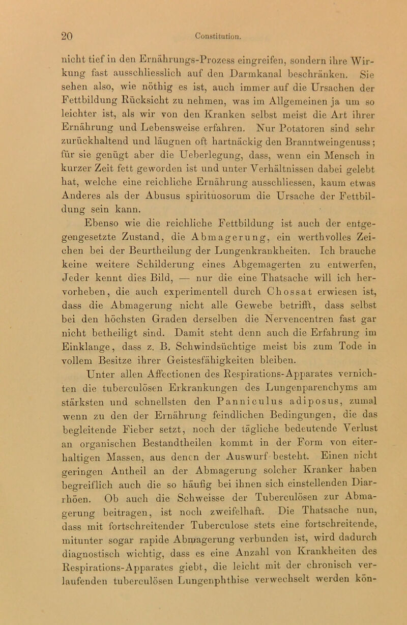 nicht tief in den Ernährungs-Prozess eingreifen, sondern ihre Wir- kung fast ausschliesslich auf den Darmkanal beschränken. Sie sehen also, wie nöthig es ist, auch immer auf die Ursachen der Fettbildung Rücksicht zu nehmen, was im Allgemeinen ja um so leichter ist, als wir von den Kranken selbst meist die Art ihrer Ernährung und Lebensweise erfahren. Nur Potatoren sind sehr zurückhaltend und läugnen oft hartnäckig den Branntweingenuss ; für sie genügt aber die Ueberlegung, dass, wenn ein Mensch in kurzer Zeit fett geworden ist und unter Verhältnissen dabei gelebt hat, welche eine reichliche Ernährung ausschliessen, kaum etwas Anderes als der Abusus spirituosorum die Ursache der Fettbil- dung sein kann. Ebenso wie die reichliche Fettbildung ist auch der entge- gengesetzte Zustand, die Abmagerung, ein werthvolles Zei- chen bei der Beurtheilung der Lungenkraukheiten. Ich brauche keine weitere Schilderung eines Abgemagerten zu entwerfen, Jeder kennt dies Bild, — nur die eine Thatsache will ich her- vorheben, die auch experimentell durch Chossat erwiesen ist, dass die Abmagerung nicht alle Gewebe betrifft, dass selbst bei den höchsten Graden derselben die Nervencentren fast gar nicht betheiligt sind. Damit steht denn auch die Erfahrung im Einklänge, dass z. B. Schwindsüchtige meist bis zum Tode in vollem Besitze ihrer Geistesfähigkeiten bleiben. Unter allen Affectionen des Respirations-Apparates vernich- ten die tuberculösen Erkrankungen des Lungenparenchyms am stärksten und schnellsten den Panniculus adiposus, zumal wenn zu den der Ernährung feindlichen Bedingungen, die das begleitende Fieber setzt, noch der tägliche bedeutende Verlust an organischen Bestandtheilen kommt in der Form von eiter- haltigen Massen, aus denen der Auswurf besteht. Einen nicht geringen Antheil an der Abmagerung solcher Kranker haben begreiflich auch die so häufig bei ihnen sich einstellenden Diar- rhöen. Ob auch die Schwreisse der Tuberculösen zur Abma- gerung beitragen, ist noch zweifelhaft. Die Thatsache nun, dass mit fortschreitender Tuberculose stets eine fortschreitende, mitunter sogar rapide Abmagerung verbunden ist, wird dadurch diagnostisch wichtig, dass es eine Anzahl von Krankheiten des Respirations-Apparates giebt, die leicht mit der chronisch ver- laufenden tuberculösen Lungenphthise verwechselt werden kön-