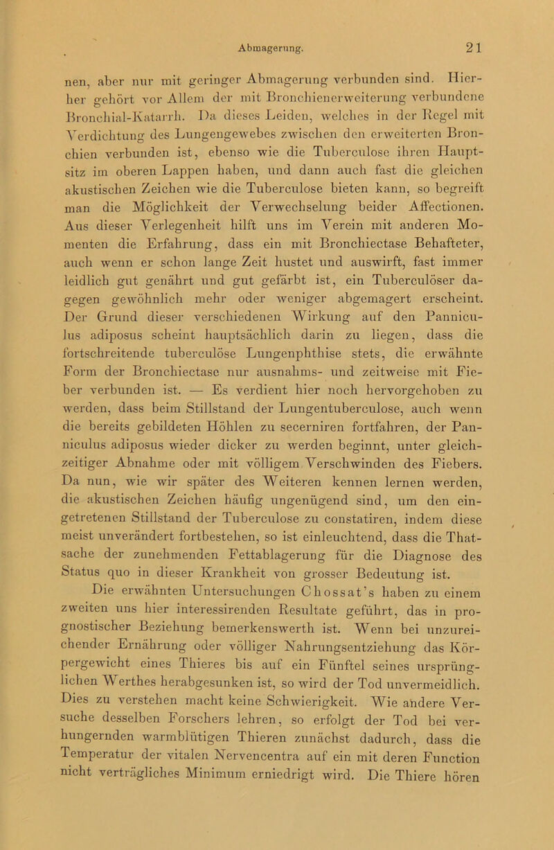 nen, aber nur mit geringer Abmagerung verbunden sind. Hier- her o-ebört vor Allem der mit Bronchienerweiterung verbundene Broncliial-Katarrh. Ha dieses Leiden, welches in der Kegel mit Verdichtung des Lungengewebes zwischen den erweiterten Bron- chien verbunden ist, ebenso wie die Tuberculose ihren Ilaupt- sitz im oberen Lappen haben, und dann auch fast die gleichen akustischen Zeichen wie die Tuberculose bieten kann, so begreift man die Möglichkeit der Verwechselung beider Alfectionen. Aus dieser Verlegenheit hilft uns im Verein mit anderen Mo- menten die Erfahrung, dass ein mit Bronchiectase Behafteter, auch wenn er schon lange Zeit hustet und auswirft, fast immer leidlich gut genährt und gut gefärbt ist, ein Tuberculöser da- gegen gewöhnlich mehr oder weniger abgemagert erscheint. Der Grund dieser verschiedenen Wirkung auf den Pannicu- lus adiposus scheint hauptsächlich darin zu liegen, dass die fortschreitende tuberculose Lungenphthise stets, die erwähnte Form der Bronchiectase nur ausnahms- und zeitweise mit Fie- ber verbunden ist. — Es verdient hier noch hervorgehoben zu werden, dass beim Stillstand der Lungentuberculose, auch wenn die bereits gebildeten Höhlen zu secerniren fortfahren, der Pan- niculus adiposus wieder dicker zu werden beginnt, unter gleich- zeitiger Abnahme oder mit völligem Verschwinden des Fiebers. Da nun, wie wir später des Weiteren kennen lernen werden, die akustischen Zeichen häufig ungenügend sind, um den ein- getretenen Stillstand der Tuberculose zu constatiren, indem diese meist unverändert fortbestehen, so ist einleuchtend, dass die That- sache der zunehmenden Fettablagerung für die Diagnose des Status quo in dieser Krankheit von grosser Bedeutung ist. Die erwähnten Untersuchungen Chossat’s haben zu einem zweiten uns hier interessirenden Resultate geführt, das in pro- gnostischer Beziehung bemerkenswerth ist. Wenn bei unzurei- chender Ernährung oder völliger Nahrungsentziehung das Kör- pergewicht eines Thieres bis auf ein Fünftel seines ursprüng- lichen A\ erthes herabgesunken ist, so wird der Tod unvermeidlich. Dies zu verstehen macht keine Schwierigkeit. Wie andere Ver- suche desselben Forschers lehren, so erfolgt der Tod bei ver- hungernden warmblütigen Thieren zunächst dadurch, dass die Temperatur der vitalen Nervencentra auf ein mit deren Function nicht verträgliches Minimum erniedrigt wird. Die Thiere hören