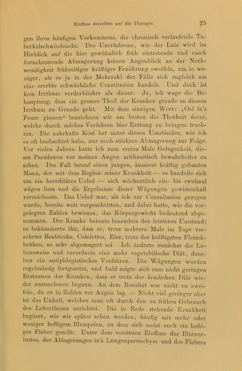 gen ihres häufigen Vorkommens, die chronisch verlaufende Tu- berkelschwindsucht. Der Unerfahrene, wie der Laie wird im Hinblick auf die hier gewöhnlich früh eintretende und rasch fortschreitende Abmagerung keinen Augenblick an der Notli- wendigkeit frühzeitiger kräftiger Ernährung zweifeln, um so we- niger, als es ja in der Mehrzahl der Fälle sich zugleich um eine ererbte schwächliche Constitution handelt. Und doch ist kein Irrthum verderblicher als dieser. Ja, ich wage die Be- hauptung, dass ein grosser Theil der Kranken gerade an diesem Irrthum zu Grunde geht. Mit dem sinnigen Wort: „Oel in’s Feuer Messen“ bezeichnen wir am besten die Thorheit derer, welche durch solches Verfahren hier Rettung zu bringen trach- ten. Die nahrhafte Kost hat unter diesen Umständen, wie ich es oft beobachtet habe, nur noch stärkere Abmagerung zur Folge. Vor vielen Jahren hatte ich zum ersten Male Gelegenheit, die- ses Paradoxon vor meinen Augen arithmetisch bewahrheitet zu sehen. Der Fall betraf einen jungen, äusserst kräftig gebauten Mann, der seit dem Beginn seiner Krankheit — es handelte sich um ein hereditäres Uebel — sich wöchentlich ein- bis zweimal wägen liess und die Ergebnisse dieser Wägungen gewissenhaft verzeichnete. Das Uebel war, als ich zur Consultation gezogen wurde, bereits weit vorgeschritten, und dabei hatte, wie die vor- gelegten Zahlen bewiesen, das Körpergewicht bedeutend abge- nommen. Der Kranke betonte besonders den letzteren Umstand; es bekümmerte ihn, dass er, trotz mehrere Male im Tage ver- zehrter Beafsteeks, Cotelettes, Eier, trotz der kräftigsten Fleisch- brühen, so sehr abgemagert sei Ich änderte zunächst die Le- bensweise und verordnete eine mehr vegetabilische Diät, dane- ben ein antiphlogistisches Verfahren. Die Wägungen wurden regelmässig fortgesetzt, und bald zeigte sich zum nicht geringen Erstaunen des Kranken, dass er trotz der ärmlichen Diät wie- der zuzunehmen begann. An dem Resultat war nicht zu zwei- feln, da es in Zahlen vor Augen lag. — Nicht viel geringer aber ist das Unheil, welches man oft durch den zu frühen Gebrauch des Leberthrans anrichtet. Die in Rede stehende Krankheit beginnt, wie wir später sehen werden, häufig mit mehr oder weniger heftigem Blutspeien, zu dem sich meist auch ein hefti- ges Fieber gesellt. Unter dem vereinten Einfluss des Blutver- lustes, der Ablagerungen in’s Lungenparenchym und des Fiebers