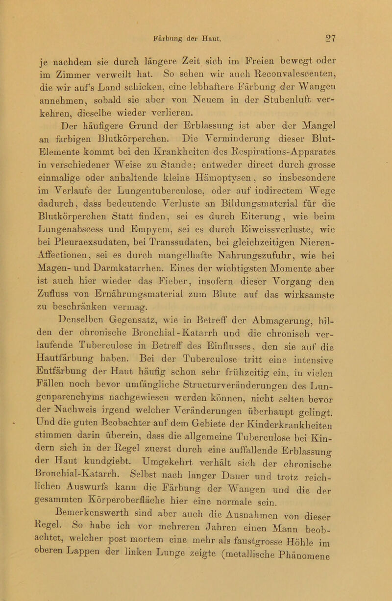 je nachdem sie durch längere Zeit sich im Freien bewegt oder im Zimmer verweilt hat. So sehen wir auch Reconvalescenten, die wir aufs Land schicken, eine lebhaftere Färbung der Wangen annehmen, sobald sie aber von Neuem in der Stubenluft ver- kehren, dieselbe wieder verlieren. Der häufigere Grund der Erblassung ist aber der Mangel an farbigen Blutkörperchen. Die Verminderung dieser Blut- Elemente kommt bei den Krankheiten des Respirations-Apparates in verschiedener Weise zu Stande: entweder direct durch grosse einmalige oder anhaltende kleine Hämoptysen, so insbesondere im Verlaufe der Lungentuberculose, oder auf indirectem Wege dadurch, dass bedeutende Verluste an Bildungsmaterial für die Blutkörperchen Statt finden, sei es durch Eiterung, wie beim Luugenabscess und Empyem, sei es durch Eiweissverluste, wie bei Pleuraexsudaten, bei Transsudaten, bei gleichzeitigen Nieren- Affectionen, sei es durch mangelhafte Nahrungszufuhr, wie bei Magen- und Darmkatarrhen. Eines der wichtigsten Momente aber ist auch hier wieder das Fieber, insofern dieser Vorgang den Zufluss von Ernährungsmaterial zum Blute auf das wirksamste zu beschränken vermag. Denselben Gegensatz, wie in Betreff der Abmagerung, bil- den der chronische Bronchial-Katarrh und die chronisch ver- laufende Tuberculose in Betreff des Einflusses, den sie auf die Hautfärbung haben. Bei der Tuberculose tritt eine intensive Entfärbung der Haut häufig schon sehr frühzeitig ein, in vielen Fällen noch bevor umfängliche Structurveränderungen des Lun- genparenchyms nachgewiesen werden können, nicht selten bevor der Nachweis irgend welcher Veränderungen überhaupt gelingt. Und die guten Beobachter auf dem Gebiete der Kinderkrankheiten stimmen darin überein, dass die allgemeine Tuberculose bei Kin- dern sich in der Regel zuerst durch eine auffallende Erblassung der Haut kundgiebt. Umgekehrt verhält sich der chronische Bronchial-Katarrh. Selbst nach langer Dauer und trotz reich- lichen Auswurfs kann die Färbung der Wangen und die der gesammten Körperoberfläche hier eine normale sein. Bemerkenswerth sind aber auch die Ausnahmen von dieser Regel. So habe ich vor mehreren Jahren einen Mann beob- achtet, welcher post mortem eine mehr als faustgrosse Höhle im oberen Lappen der linken Lunge zeigte (metallische Phänomene