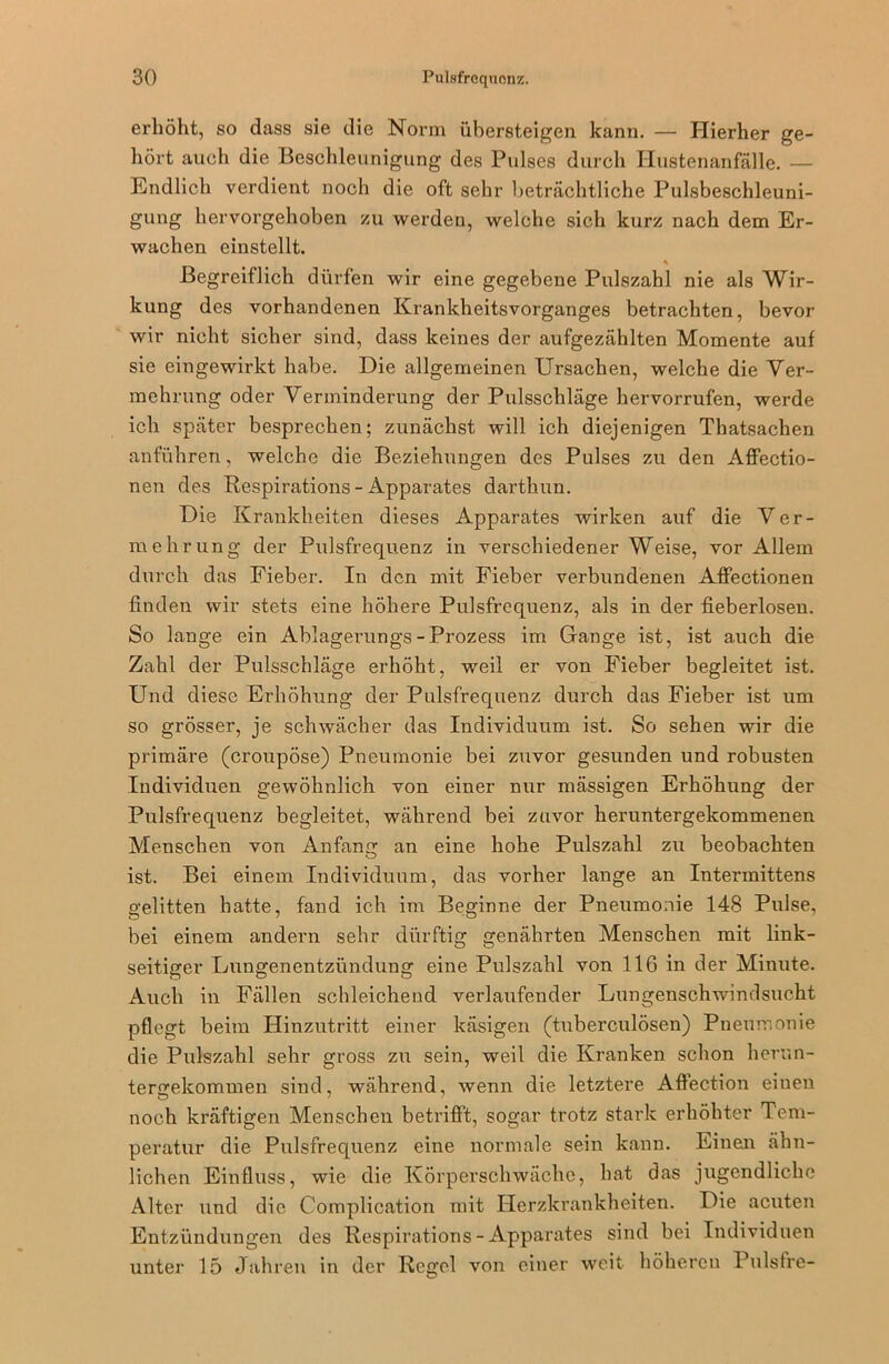 erhöht, so dass sie die Norm übersteigen kann. — Hierher ge- hört auch die Beschleunigung des Pulses durch Hustenanfälle. — Endlich verdient noch die oft sehr beträchtliche Pulsbeschleuni- gung hervorgehoben zu werden, welche sich kurz nach dem Er- wachen einstellt. Begreiflich dürfen wir eine gegebene Pulszahl nie als Wir- kung des vorhandenen Krankheitsvorganges betrachten, bevor wir nicht sicher sind, dass keines der aufgezählten Momente auf sie eingewirkt habe. Die allgemeinen Ursachen, welche die Ver- mehrung oder Verminderung der Pulsschläge hervorrufen, werde ich später besprechen; zunächst will ich diejenigen Thatsachen anführen, welche die Beziehungen des Pulses zu den Affectio- nen des Respirations - Apparates darthun. Die Krankheiten dieses Apparates wirken auf die Ver- mehrung der Pulsfrequenz in verschiedener Weise, vor Allem durch das Fieber. In den mit Fieber verbundenen Affectionen finden wir stets eine höhere Pulsfrequenz, als in der fieberlosen. So lange ein Ablagerungs-Prozess im Gange ist, ist auch die Zahl der Pulsschläge erhöht, weil er von Fieber begleitet ist. Und diese Erhöhung der Pulsfrequenz durch das Fieber ist um so grösser, je schwächer das Individuum ist. So sehen wir die primäre (croupöse) Pneumonie bei zuvor gesunden und robusten Individuen gewöhnlich von einer nur mässigen Erhöhung der Pulsfrequenz begleitet, während bei zuvor heruntergekommenen Menschen von Anfang an eine hohe Pulszahl zu beobachten ist. Bei einem Individuum, das vorher lange an Intermittens gelitten hatte, fand ich im Beginne der Pneumonie 148 Pulse, bei einem andern sehr dürftig genährten Menschen mit link- seitiger Lungenentzündung eine Pulszahl von 116 in der Minute. Auch in Fällen schleichend verlaufender Lungenschwindsucht pflegt beim Hinzutritt einer käsigen (tuberculösen) Pneumonie die Pulszahl sehr gross zu sein, weil die Kranken schon herun- tergekommen sind, während, wenn die letztere Affection einen noch kräftigen Menschen betrifft, sogar trotz stark erhöhter Tem- peratur die Pulsfrequenz eine normale sein kann. Einen ähn- lichen Einfluss, wie die Körperschwäche, hat das jugendliche Alter und die Complication mit Herzkrankheiten. Die acuten Entzündungen des Respirations - Apparates sind bei Individuen unter 15 Jahren in der Regel von einer weit höheren Pulsfre-
