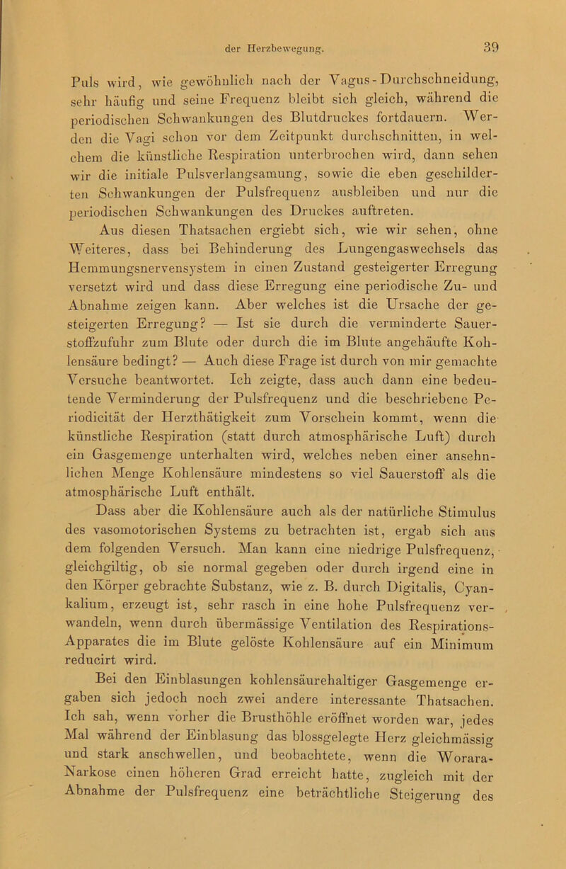 Puls wird, wie gewöhnlich nach der Vagus-Durchschneidung, sehr häufig und seine Frequenz bleibt sich gleich, während die periodischen Schwankungen des Blutdruckes fortdauern. Wer- den die Vagi schon vor dein Zeitpunkt durchschnitten, in wel- chem die künstliche Respiration unterbrochen wird, dann sehen wir die initiale Pulsverlangsamung, sowie die eben geschilder- ten Schwankungen der Pulsfrequenz ausbleiben und nur die periodischen Schwankungen des Druckes auftreten. Aus diesen Thatsachen ergiebt sich, wie wir sehen, ohne Weiteres, dass bei Behinderung des Lungengaswechsels das Hemmungsnervensystem in einen Zustand gesteigerter Erregung versetzt wird und dass diese Erregung eine periodische Zu- und Abnahme zeigen kann. Aber welches ist die Ursache der ge- steigerten Erregung? — Ist sie durch die verminderte Sauer- stoffzufuhr zum Blute oder durch die im Blute angehäufte Koh- lensäure bedingt? — Auch diese Frage ist durch von mir gemachte Versuche beantwortet. Ich zeigte, dass auch dann eine bedeu- tende Verminderung der Pulsfrequenz und die beschriebene Pe- riodicität der Ilerzthätigkeit zum Vorschein kommt, wenn die künstliche Respiration (statt durch atmosphärische Luft) durch ein Gasgemenge unterhalten wird, welches neben einer ansehn- lichen Menge Kohlensäure mindestens so viel Sauerstoff als die atmosphärische Luft enthält. Dass aber die Kohlensäure auch als der natürliche Stimulus des vasomotorischen Systems zu betrachten ist, ergab sich aus dem folgenden Versuch. Man kann eine niedrige Pulsfrequenz, gleichgiltig, ob sie normal gegeben oder durch irgend eine in den Körper gebrachte Substanz, wie z. B. durch Digitalis, Cyan- kalium, erzeugt ist, sehr rasch in eine hohe Pulsfrequenz ver- wandeln, wenn durch übermässige Ventilation des Respirations- Apparates die im Blute gelöste Kohlensäure auf ein Minimum reducirt wird. Bei den Einblasungen kohlensäurehaltiger Gasgemenge er- gaben sich jedoch noch zwei andere interessante Thatsachen. Ich sah, wenn vorher die Brusthöhle eröffnet worden war, jedes Mal während der Einblasung das blossgelegte Plerz gleichmässig und stark anschwellen, und beobachtete, wenn die Worara- Narkose einen höheren Grad erreicht hatte, zugleich mit der Abnahme der Pulsfrequenz eine beträchtliche Steigerung des