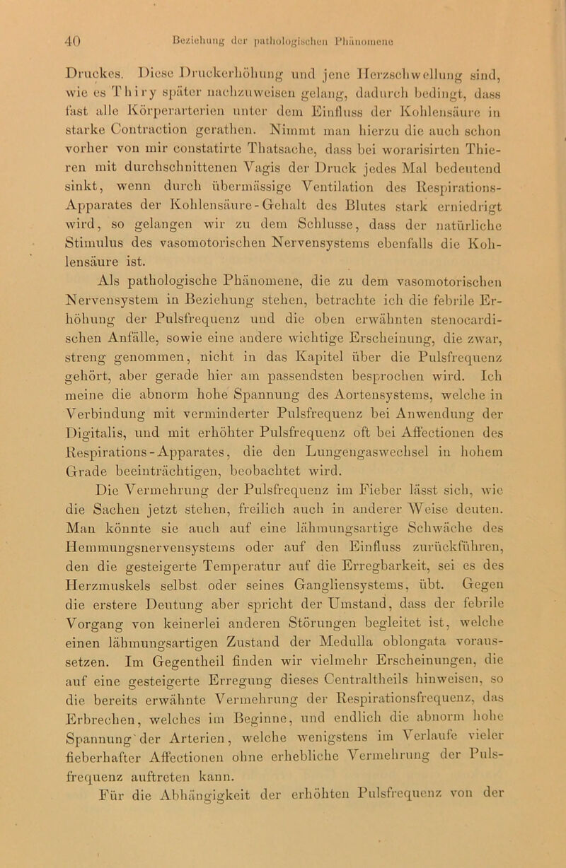 Druckes. Diese Druckerliöhung und jene Herzschwellung sind, wie es Thiry später nachzuweisen gelang, dadurch bedingt, dass fast alle Körperarterien unter dem Einfluss der Kohlensäure in starke Contraction gerathen. Nimmt man hierzu die auch schon vorher von mir constatirtc Thatsaehe, dass bei worarisirten Thie- ren mit durchschnittenen Vagis der Druck jedes Mal bedeutend sinkt, wenn durch übermässige Ventilation des llespirations- Apparates der Kohlensäure-Gehalt des Blutes stark erniedrigt wird, so gelangen wir zu dem Schlüsse, dass der natürliche Stimulus des vasomotorischen Nervensystems ebenfalls die Koh- lensäure ist. Als pathologische Phänomene, die zu dem vasomotorischen Nervensystem in Beziehung stehen, betrachte ich die febrile Er- höhung der Pulsfrequenz und die oben erwähnten stenocardi- schen Anfälle, sowie eine andere wichtige Erscheinung, die zwar, streng genommen, nicht in das Kapitel über die Pulsfrequenz gehört, aber gerade hier am passendsten besprochen wird. Ich meine die abnorm hohe Spannung des Aortensystems, welche in Verbindung mit verminderter Pulsfrequenz bei Anwendung der Digitalis, und mit erhöhter Pulsfrequenz oft bei Affectionen des Respirations - Apparates, die den Lungengaswechsel in hohem Grade beeinträchtigen, beobachtet wird. Die Vermehrung der Pulsfrequenz im Fieber lässt sich, wie die Sachen jetzt stehen, freilich auch in anderer Weise deuten. Man könnte sie auch auf eine lähmungsartige Schwäche des Hemmungsnervensystems oder auf den Einfluss zurückführen, den die gesteigerte Temperatur auf die Erregbarkeit, sei es des Herzmuskels selbst oder seines Gangliensystems, übt. Gegen die erstere Deutung aber spricht der Umstand, dass der febrile Vorgang von keinerlei anderen Störungen begleitet ist, welche einen lähmungsartigen Zustand der Medulla oblongata voraus- setzen. Im Gegentheil finden wir vielmehr Erscheinungen, die auf eine gesteigerte Erregung dieses Centraltheils hinweisen, so die bereits erwähnte Vermehrung der Respirationsfrequenz, das Erbrechen, welches im Beginne, und endlich die abnorm hohe Spannung'der Arterien, welche wenigstens im Verlaufe vieler fieberhafter Affectionen ohne erhebliche Vermehrung der Puls- frequenz auftreten kann. Für die Abhängigkeit der erhöhten Pulsfrequenz von der O O