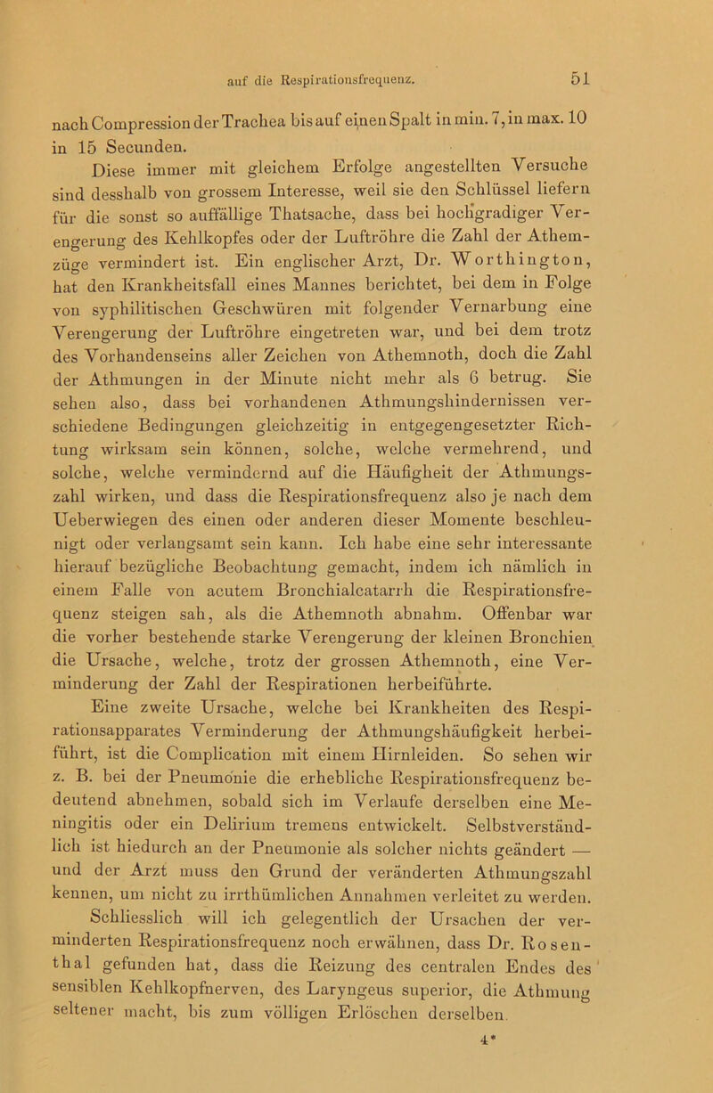 nach Compression der Trachea bis auf einen Spalt in min. 7, in max. 10 in 15 Secunden. Diese immer mit gleichem Erfolge angestellten Versuche sind desshalb von grossem Interesse, weil sie den Schlüssel liefern für die sonst so auffällige Thatsache, dass bei hochgradiger Ver- engerung des Kehlkopfes oder der Luftröhre die Zahl der Athem- züge vermindert ist. Ein englischer Arzt, Dr. Worthington, hat den Krankheitsfall eines Mannes berichtet, bei dem in Folge von syphilitischen Geschwüren mit folgender Vernarbung eine Verengerung der Luftröhre eingetreten war, und bei dem trotz des Vorhandenseins aller Zeichen von Athemnoth, doch die Zahl der Athmungen in der Minute nicht mehr als 6 betrug. Sie sehen also, dass bei vorhandenen Athmungshindernissen ver- schiedene Bedingungen gleichzeitig in entgegengesetzter Rich- tung wirksam sein können, solche, welche vermehrend, und solche, welche vermindernd auf die Iläufigheit der Athmungs- zahl wirken, und dass die Respirationsfrequenz also je nach dem Ueberwiegen des einen oder anderen dieser Momente beschleu- nigt oder verlangsamt sein kann. Ich habe eine sehr interessante hierauf bezügliche Beobachtung gemacht, indem ich nämlich in einem Falle von acutem Bronchialcatarrh die Respirationsfre- quenz steigen sah, als die Athemnoth abnahm. Offenbar war die vorher bestehende starke Verengerung der kleinen Bronchien die Ursache, welche, trotz der grossen Athemnoth, eine Ver- minderung der Zahl der Respirationen herbeiführte. Eine zweite Ursache, welche bei Krankheiten des Respi- rationsapparates Verminderung der Athmungshäufigkeit herbei- fiihrt, ist die Complication mit einem Ilirnleiden. So sehen wir z. B. bei der Pneumonie die erhebliche Respirationsfrequenz be- deutend abnehmen, sobald sich im Verlaufe derselben eine Me- ningitis oder ein Delirium tremens entwickelt. Selbstverständ- lich ist hiedurch an der Pneumonie als solcher nichts geändert — und der Arzt muss den Grund der veränderten Athmungszahl kennen, um nicht zu irrthümlichen Annahmen verleitet zu werden. Schliesslich will ich gelegentlich der Ursachen der ver- minderten Respirationsfrequenz noch erwähnen, dass Dr. Rosen- thal gefunden hat, dass die Reizung des centralen Endes des sensiblen Kehlkopfnerven, des Laryngeus superior, die Athmung seltener macht, bis zum völligen Erlöschen derselben. 4*