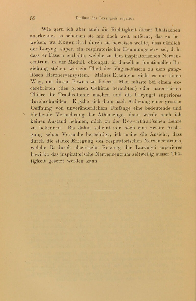 Wie gern ich aber auch die Richtigkeit dieser Thatsachen anerkenne, so scheinen sie mir doch weit entfernt, das zu be- weisen, wa Rosentlial durch sie beweisen wollte, dass nämlich der Laryng. super, ein respiratorischer Hemmnngsnerv sei, d. h. dass er Fasern enthalte, welche zu dem inspiratorischen Nerven- centrum in der Medull. oblongat. in derselben functionellen Be- ziehung stehen, wie ein Tlieil der Vagus-Fasern zu dem gang- liösen Herznervensystem. Meines Erachtens giebt es nur einen Weg, um diesen Beweis zu liefern. Man müsste bei einem ex- cerebrirten (des grossen Gehirns beraubten) oder narcotisirten Thiere die Tracheotomie machen und die Laryngei superiores durclischneiden. Ergäbe sich dann nach Anlegung einer grossen Oeffnung von unveränderlichem Umfange eine bedeutende und N bleibende Vermehrung der Athemzüge, dann würde auch ich keinen Anstand nehmen, mich zu der Rosenthal’schen Lehre zu bekennen. Bis dahin scheint mir noch eine zweite Ausle- gung seiner Versuche berechtigt, ich meine die Ansicht, dass durch die starke Erregung des respiratorischen Nervencentrums, welche R. durch electrische Reizung der Laryngei superiores bewirkt, das inspiratorische Nervencentrum zeitweilig ausser Thä- tigkeit gesetzt werden kann.