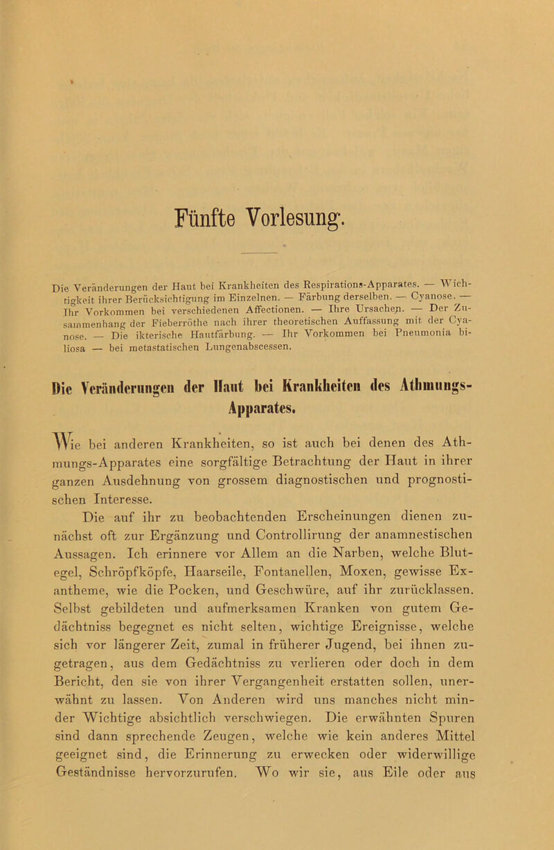 Die Veränderungen der Haut bei Krankheiten des Respirations-Apparates. — Wich- tigkeit ihrer Berücksichtigung im Einzelnen. — Färbung derselben. — Cyanose.— Ihr Vorkommen bei verschiedenen Affectionen. — Ihre Ursachen. — Der Zu- sammenhang der Fieberröthe nach ihrer theoretischen Auffassung mit der Cya- nose. — Die ikterische Hautfärbnng. — Ihr Vorkommen bei Pneumonia bi- ]josa — bei metastatischen Lungenabscessen. Die Veränderungen der Haut bei Krankheiten des Athmungs- Apparates. 'Wie bei anderen Krankheiten, so ist auch bei denen des Ath- mungs-Apparates eine sorgfältige Betrachtung der Haut in ihrer ganzen Ausdehnung von grossem diagnostischen und prognosti- schen Interesse. Die auf ihr zu beobachtenden Erscheinungen dienen zu- nächst oft zur Ergänzung und Controllirung der anamnestischen Aussagen. Ich erinnere vor Allem an die Narben, welche Blut- egel, Schröpfköpfe, Haarseile, Fontanellen, Moxen, gewisse Ex- antheme, wie die Pocken, und Geschwüre, auf ihr zurücklassen. Selbst gebildeten und aufmerksamen Kranken von gutem Ge- dächtnis begegnet es nicht selten, wichtige Ereignisse, welche sich vor längerer Zeit, zumal in früherer Jugend, bei ihnen zu- getragen , aus dem Gedächtniss zu verlieren oder doch in dem Bericht, den sie von ihrer Vergangenheit erstatten sollen, uner- wähnt zu lassen. Von Anderen wird uns manches nicht min- der Wichtige absichtlich verschwiegen. Die erwähnten Spuren sind dann sprechende Zeugen, welche wie kein anderes Mittel geeignet sind, die Erinnerung zu erwecken oder widerwillige Geständnisse hervorzurufen. Wo wir sie, aus Eile oder aus