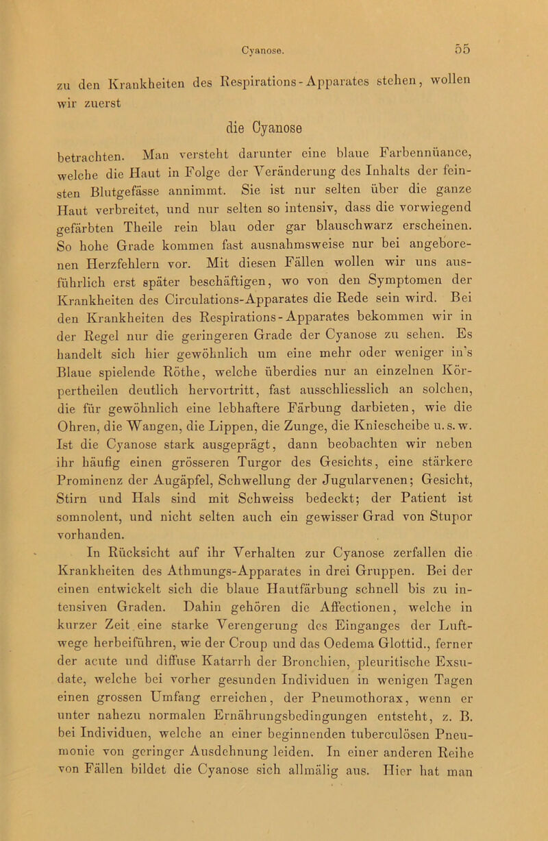 zu den Krankheiten des Respirations-Apparates stehen, wollen wir zuerst die Cyanose betrachten. Man versteht darunter eine blaue Farbennüance, welche die Haut in Folge der Veränderung des Inhalts der fein- sten Blutgefässe annimmt. Sie ist nur selten über die ganze Haut verbreitet, und nur selten so intensiv, dass die vorwiegend gefärbten Theile rein blau oder gar blauschwarz erscheinen. So hohe Grade kommen fast ausnahmsweise nur bei angebore- nen Herzfehlern vor. Mit diesen Fällen wollen wir uns aus- führlich erst später beschäftigen, wo von den Symptomen der Krankheiten des Circulations-Apparates die Rede sein wird. Bei den Krankheiten des Respirations-Apparates bekommen wir in der Regel nur die geringeren Grade der Cyanose zu sehen. Es handelt sich hier gewöhnlich um eine mehr oder weniger in's Blaue spielende Rothe, wrelche überdies nur an einzelnen Kör- perteilen deutlich hervortritt, fast ausschliesslich an solchen, die für gewöhnlich eine lebhaftere Färbung darbieten, wie die Ohren, die Wangen, die Lippen, die Zunge, die Kniescheibe u.s. w. Ist die Cyanose stark ausgeprägt, dann beobachten wir neben ihr häufig einen grösseren Turgor des Gesichts, eine stärkere Prominenz der Augäpfel, Schwellung der Jugularvenen; Gesicht, Stirn und Hals sind mit Schweiss bedeckt; der Patient ist somnolent, und nicht selten auch ein gewisser Grad von Stupor vorhanden. In Rücksicht auf ihr Verhalten zur Cyanose zerfallen die Krankheiten des Athmungs-Apparates in drei Gruppen. Bei der einen entwickelt sich die blaue Hautfärbung schnell bis zu in- tensiven Graden. Dahin gehören die Affectionen, welche in kurzer Zeit eine starke Verengerung des Einganges der Luft- wege herbeiführen, wie der Croup und das Oedema Glottid., ferner der acute und diffuse Katarrh der Bronchien, pleuritische Exsu- date, welche bei vorher gesunden Individuen in wenigen Tagen einen grossen Umfang erreichen, der Pneumothorax, wenn er unter nahezu normalen Ernährungsbedingungen entsteht, z. B. bei Individuen, welche an einer beginnenden tuberculösen Pneu- monie von geringer Ausdehnung leiden. In einer anderen Reihe von Fällen bildet die Cyanose sich allmälig aus. Hier hat man