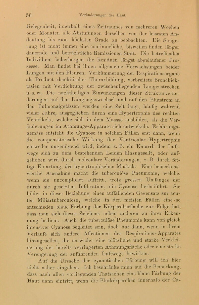 Gelegenheit, innerhalb eines Zeitraumes von mehreren Wochen oder Monaten alle Abstufungen derselben von der leisesten An- deutung bis zum höchsten Grade zu beobachten. Die Steige- rung ist nicht immer eine continuirliche, bisweilen finden länger dauernde und beträchtliche Remissionen Statt. Die betreffenden Individuen beherbergen die Residuen längst abgelaufener Pro- zesse. Man findet bei ihnen allgemeine Verwachsungen beider Lungen mit den Pleuren, Verkümmerung der Respirationsorgane als Product rhachitischer Thoraxbildung, verbreitete Bronchiek- tasien mit Verdichtung der zwischenliegenden Lungenstrecken u. s. w. Die nachtheiligen Einwirkungen dieser Strukturverän- derungen auf den Lungengaswechsel und auf den Blutstrom in den Pulmonalgefässen werden eine Zeit lang, häufig während vieler Jahre, ausgeglichen durch eine Hypertrophie des rechten Ventrikels, welche sich in dem Maasse ausbildet, als die Ver- änderungen im Athmungs-Apparate sich entwickeln. Erfahrungs- gemäss entsteht die Cyanose in solchen Fällen erst dann, wenn die compensatorische Wirkung der Ventricular-Hypertrophie entweder ungenügend wird, indem z. B. ein Katarrh der Luft- wege sich zu dem bestehenden Leiden hinzugesellt, oder auf- gehoben wird durch moleculare Veränderungen, z. B. durch fet- tige Entartung, des hypertrophischen Muskels- Eine bemerkens- werthe Ausnahme macht die tuberculöse Pneumonie, welche, wenn sie uncomplicirt auftritt, trotz grossen Umfanges der durch sie gesetzten Infiltration, nie Cyanose herbeiführt. Sie bildet in dieser Beziehung einen auffallenden Gegensatz zur acu- ten Miliartuberculose, welche in den meisten Fällen eine-so entschieden blaue Färbung der Körperoberfläche zur Folge hat, dass man sich dieses Zeichens neben anderen zu ihrer Erken- nung bedient. Auch die tuberculöse Pneumonie kann von gleich intensiver Cyanose begleitet sein, doch nur dann, wenn in ihrem Verlaufe sich andere Affectionen des Respirations- Apparates hinzugesellen, die entweder eine plötzliche und starke Verklei- nerung der bereits verringerten Athmungsfläche oder eine starke Verengerung der zuführenden Luftwege bewirken. Auf die Ursache der cyanotischen Färbung will ich hier nicht näher eingehen. Ich beschränke mich auf die Bemerkung, dass nach allen vorliegenden Thatsachen eine blaue Färbung der Haut dann eintritt, wenn die Blutkörperchen innerhalb der C a-