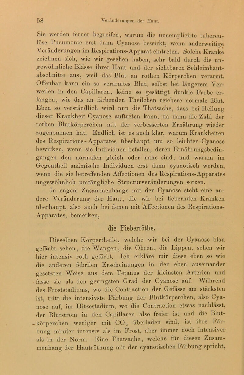 Sie werden ferner begreifen, warum die uncomplicirte tubercu- lösc Pneumonie erst dann Cyanose bewirkt, wenn anderweitige Veränderungen im Respirations-Apparat eintreten. Solche Kranke zeichnen sich, wie wir gesehen haben, sehr bald durch die un- gewöhnliche Blässe ihrer Haut und der sichtbaren Schleimhaut- abschnitte aus, weil das Blut an rothen Körperchen verarmt. Offenbar kann ein so verarmtes Blut, selbst bei längerem Ver- weilen in den Capillaren, keine so gesättigt dunkle Farbe er- langen, wie das an färbenden Theilchen reichere normale Blut. Eben so verständlich wird nun die Thatsache, dass bei Heilung dieser Krankheit Cyanose auftreten kann, da dann die Zahl der rothen Blutkörperchen mit der verbesserten Ernährung wieder zugenommen hat. Endlich ist es auch klar, warum Krankheiten des Respirations-Apparates überhaupt um so leichter Cyanose bewirken, wenn sie Individuen befallen, deren Ernährungsbedin- gungen den normalen gleich oder nahe sind, und warum im Gegentheil anämische Individuen erst dann cyanotisch werden, wenn die sie betreffenden Affectionen des Respirations-Apparates ungewöhnlich umfängliche Structurveränderungen setzen. In engem Zusammenhänge mit der Cyanose steht eine an- dere Veränderung der Haut, die wir bei fiebernden Kranken überhaupt, also auch bei denen mit Affectionen des Respirations- Apparates, bemerken, die Fieberröthe. Dieselben Körpertheile, welche wir bei der Cyanose blau gefärbt sehen, die Wangen, die Ohren, die Lippen, sehen wir hier intensiv roth gefärbt. Ich erkläre mir diese eben so wie die anderen febrilen Erscheinungen in der eben auseinander gesetzten Weise aus dem Tetanus der kleinsten Arterien und fasse sie als den geringsten Grad der Cyanose auf. Während des Froststadiums, wo die Contraction der Gefässe am stärksten ist, tritt die intensivste Färbung der Blutkörperchen, also Cya- nose auf, im Hitzestadium, wo die Contraction etwas nachlässt, der Blutstrom in den Capillaren also freier ist und die Blut- -körperchen weniger mit C02 überladen sind, ist ihre Fär- bung minder intensiv als im Frost, aber immer noch intensiver als in der Norm. Eine Thatsache, welche für diesen Zusam- menhang der Hautröthung mit der cyanotischen Färbung spricht,