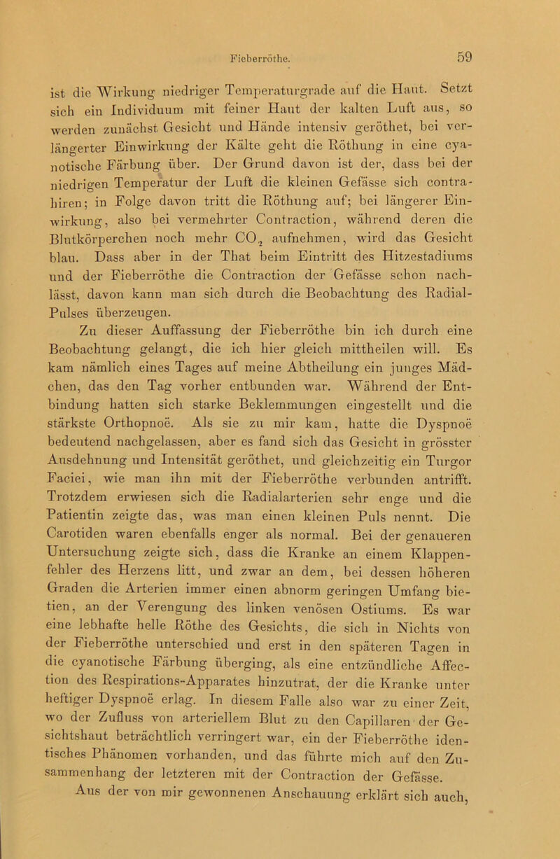 ist die Wirkung niedriger Temperaturgrade auf die Haut. Setzt sich ein Individuum mit feiner Haut der kalten Luft aus, so werden zunächst Gesicht und Hände intensiv geröthet, bei ver- längerter Einwirkung der Kälte geht die Röthung in eine cya- notische Färbung über. Der Grund davon ist der, dass bei der niedrigen Temperatur der Luft die kleinen Gefässe sich contra- hiren; in Folge davon tritt die Röthung auf; bei längerer Ein- wirkung, also bei vermehrter Contraction, während deren die Blutkörperchen noch mehr C02 aufnehmen, wird das Gesicht blau. Dass aber in der That beim Eintritt des Hitzestadiums und der Fieberröthe die Contraction der Gefässe schon nach- lässt, davon kann man sich durch die Beobachtung des Radial- Pulses überzeugen. Zu dieser Auffassung der Fieberröthe bin ich durch eine Beobachtung gelangt, die ich hier gleich mittheilen will. Es kam nämlich eines Tages auf meine Abtheilung ein junges Mäd- chen, das den Tag vorher entbunden war. Während der Ent- bindung hatten sich starke Beklemmungen eingestellt und die stärkste Orthopnoe. Als sie zu mir kam, hatte die Dyspnoe bedeutend nachgelassen, aber es fand sich das Gesicht in grösster Ausdehnung und Intensität geröthet, und gleichzeitig ein Turgor Faciei, wie man ihn mit der Fieberröthe verbunden antrifft. Trotzdem erwiesen sich die Radialarterien sehr enge und die Patientin zeigte das, was man einen kleinen Puls nennt. Die Carotiden waren ebenfalls enger als normal. Bei der genaueren Untersuchung zeigte sich, dass die Kranke an einem Klappen- fehler des Herzens litt, und zwar an dem, bei dessen höheren Graden die Arterien immer einen abnorm geringen Umfang bie- tien, an der Verengung des linken venösen Ostiums. Es war eine lebhafte helle Röthe des Gesichts, die sich in Nichts von der Fieberröthe unterschied und erst in den späteren Tagen in die cyanotische Färbung überging, als eine entzündliche Affec- tion des Respirations-Apparates hinzutrat, der die Kranke unter heftiger Dyspnoe erlag. In diesem Falle also war zu einer Zeit, wo der Zufluss von arteriellem Blut zu den Capillaren der Ge- sichtshaut beträchtlich verringert war, ein der Fieberröthe iden- tisches Phänomen vorhanden, und das führte mich auf den Zu- sammenhang der letzteren mit der Contraction der Gefässe. Aus der von mir gewonnenen Anschauung erklärt sich auch,