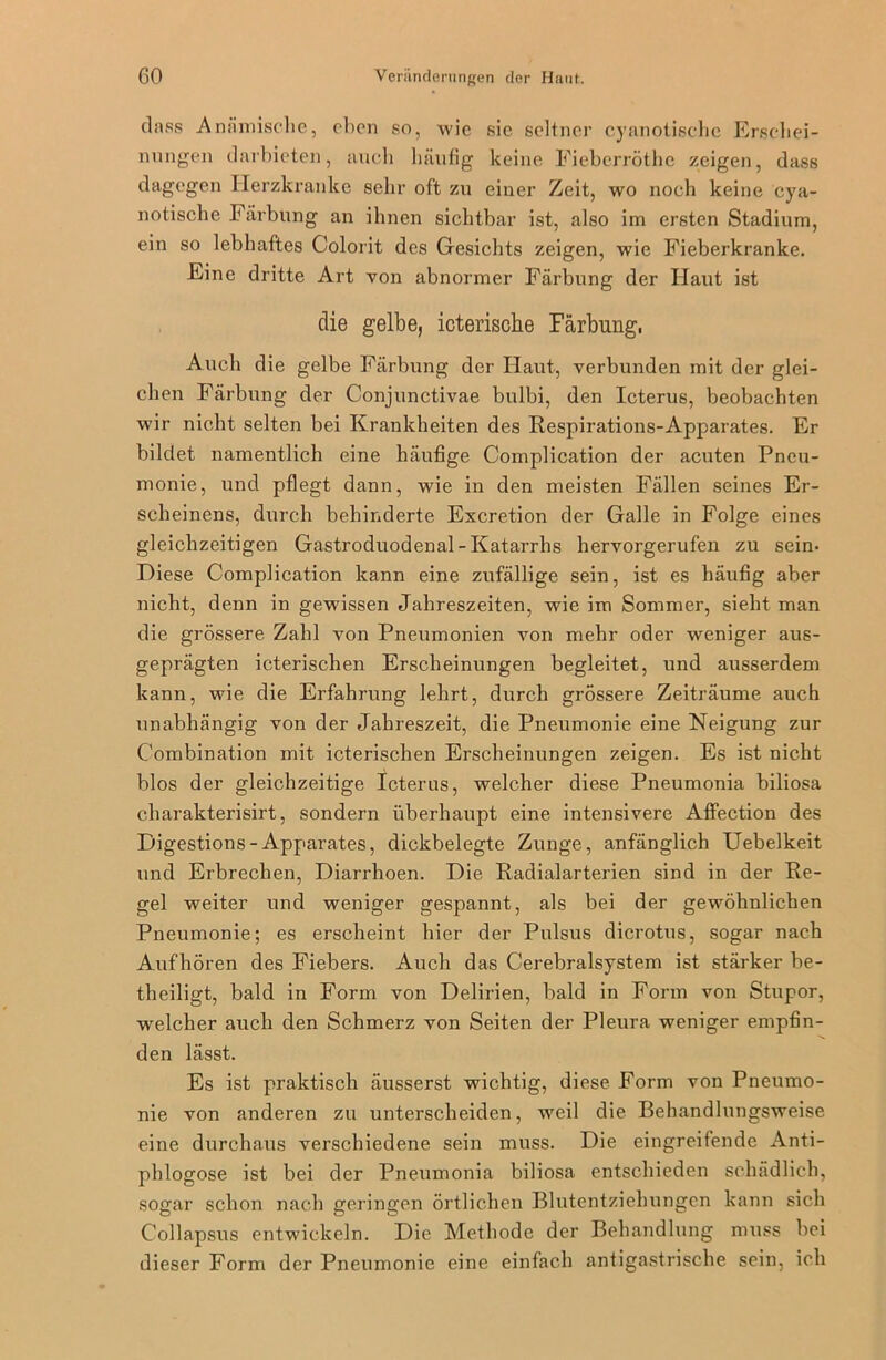 dass Anämische, eben so, wie sic seltner cyanotisehe Erschei- nungen darbieten, auch häufig keine Fieberröthe zeigen, dass dagegen Herzkranke sehr oft zu einer Zeit, wo noch keine cya- notische Färbung an ihnen sichtbar ist, also im ersten Stadium, ein so lebhaftes Colorit des Gesichts zeigen, wie Fieberkranke. Eine dritte Art von abnormer Färbung der Haut ist die gelbe, icterische Färbung, Auch die gelbe Färbung der Haut, verbunden mit der glei- chen Färbung der Conjunctivae bulbi, den Icterus, beobachten wir nicht selten bei Krankheiten des Respirations-Apparates. Er bildet namentlich eine häufige Complication der acuten Pneu- monie, und pflegt dann, wie in den meisten Fällen seines Er- scheinens, durch behinderte Excretion der Galle in Folge eines gleichzeitigen Gastroduodenal - Katarrhs hervorgerufen zu sein. Diese Complication kann eine zufällige sein, ist es häufig aber nicht, denn in gewissen Jahreszeiten, wie im Sommer, sieht man die grössere Zahl von Pneumonien von mehr oder weniger aus- geprägten icterischen Erscheinungen begleitet, und ausserdem kann, wie die Erfahrung lehrt, durch grössere Zeiträume auch unabhängig von der Jahreszeit, die Pneumonie eine Neigung zur Combination mit icterischen Erscheinungen zeigen. Es ist nicht blos der gleichzeitige Icterus, welcher diese Pneumonia biliosa charakterisirt, sondern überhaupt eine intensivere Affection des Digestions-Apparates, dickbelegte Zunge, anfänglich Uebelkeit und Erbrechen, Diarrhoen. Die Radialarterien sind in der Re- gel weiter und weniger gespannt, als bei der gewöhnlichen Pneumonie; es erscheint hier der Pulsus dicrotus, sogar nach Aufhören des Fiebers. Auch das Cerebralsystem ist stärker be- theiligt, bald in Form von Delirien, bald in Form von Stupor, welcher auch den Schmerz von Seiten der Pleura weniger empfin- den lässt. Es ist praktisch äusserst wichtig, diese Form von Pneumo- nie von anderen zu unterscheiden, weil die Behandlungsweise eine durchaus verschiedene sein muss. Die eingreifende Anti- phlogose ist bei der Pneumonia biliosa entschieden schädlich, sogar schon nach geringen örtlichen Blutentziehungen kann sich Collapsus entwickeln. Die Methode der Behandlung muss bei dieser Form der Pneumonie eine einfach antigastrische sein, ich