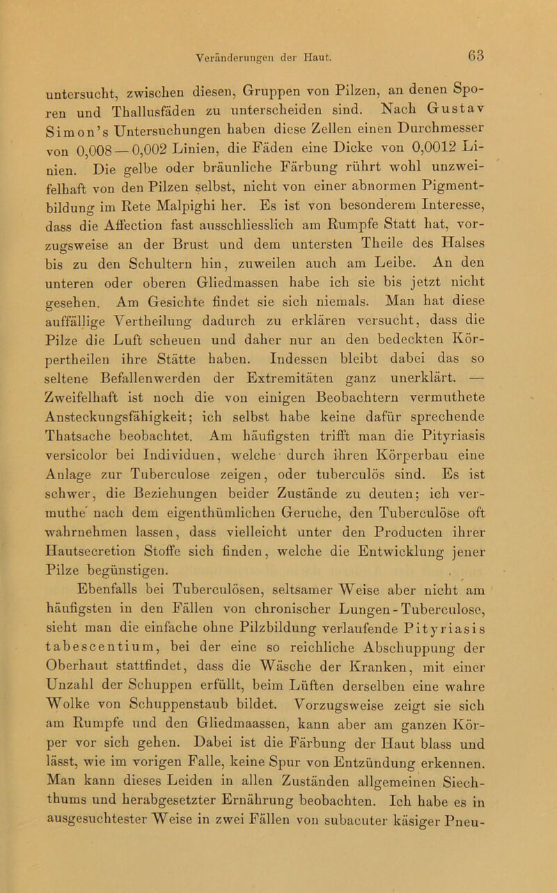 untersucht, zwischen diesen, Gruppen von Pilzen, an denen Spo- ren und Thallusfäden zu unterscheiden sind. Nach Gustav Simon’s Untersuchungen haben diese Zellen einen Durchmesser von 0,008 — 0,002 Linien, die Fäden eine Dicke von 0,0012 Li- nien. Die gelbe oder bräunliche Färbung rührt wohl unzwei- felhaft von den Pilzen selbst, nicht von einer abnormen Pigment- bildung im Rete Malpighi her. Es ist von besonderem Interesse, dass die Affection fast ausschliesslich am Rumpfe Statt hat, vor- zugsweise an der Brust und dem untersten Theile des Halses O bis zu den Schultern hin, zuweilen auch am Leibe. An den unteren oder oberen Gliedmassen habe ich sie bis jetzt nicht gesehen. Am Gesichte findet sie sich niemals. Man hat diese auffällige Vertheilung dadurch zu erklären versucht, dass die Pilze die Luft scheuen und daher nur an den bedeckten Kör- pertheilen ihre Stätte haben. Indessen bleibt dabei das so seltene Befallenwerden der Extremitäten ganz unerklärt. — Zweifelhaft ist noch die von einigen Beobachtern vermuthete Ansteckungsfähigkeit; ich selbst habe keine dafür sprechende Thatsache beobachtet. Am häufigsten trifft man die Pityriasis versicolor bei Individuen, welche durch ihren Körperbau eine Anlage zur Tuberculose zeigen, oder tuberculös sind. Es ist schwer, die Beziehungen beider Zustände zu deuten; ich ver- muthe nach dem eigentümlichen Gerüche, den Tuberculose oft wahrnehmen lassen, dass vielleicht unter den Producten ihrer Hautsecretion Stoffe sich finden, welche die Entwicklung jener Pilze begünstigen. Ebenfalls bei Tuberculösen, seltsamer Weise aber nicht am häufigsten in den Fällen von chronischer Lungen-Tuberculose, sieht man die einfache ohne Pilzbildung verlaufende Pityriasis tabescentium, bei der eine so reichliche Abschuppung der Oberhaut stattfindet, dass die Wäsche der Kranken, mit einer Unzahl der Schuppen erfüllt, beim Lüften derselben eine wahre Wolke von Schuppenstaub bildet. Vorzugsweise zeigt sie sich am Rumpfe und den Gliedmaassen, kann aber am ganzen Kör- per vor sich gehen. Dabei ist die Färbung der Haut blass und lässt, wie im vorigen Falle, keine Spur von Entzündung erkennen. Man kann dieses Leiden in allen Zuständen allgemeinen Siech- thums und herabgesetzter Ernährung beobachten. Ich habe es in ausgesuchtester Weise in zwei Fällen von subacuter käsiger Pneu-