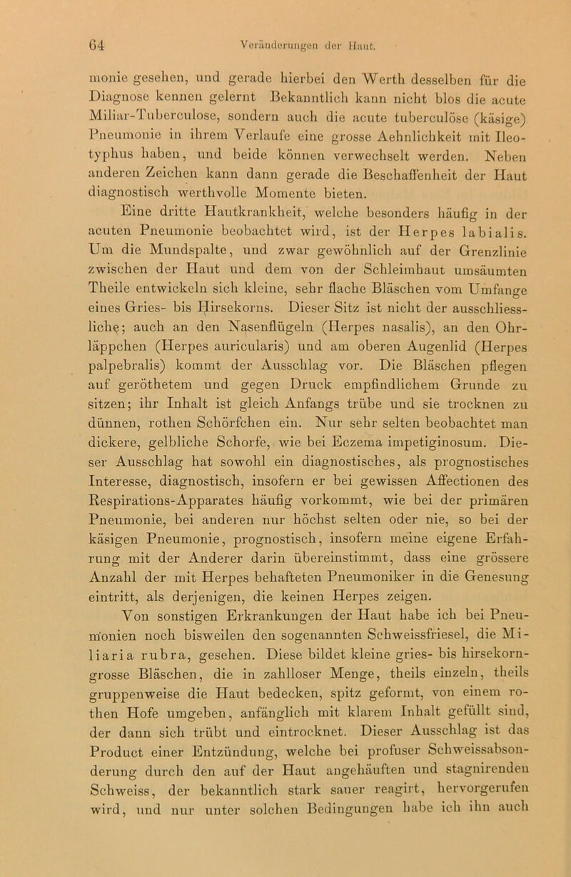 monie gesehen, und gerade hierbei den Werth desselben für die Diagnose kennen gelernt Bekanntlich kann nicht blos die acute Miliar- 1 uberculose, sondern auch die acute tuberculöse (käsige) Pneumonie in ihrem Verlaufe eine grosse Aehnlichkeit mit Ileo- typhus haben, und beide können verwechselt werden. Neben anderen Zeichen kann dann gerade die Beschaffenheit der Haut diagnostisch werthvolle Momente bieten. Eine dritte Hautkrankheit, welche besonders häufig in der acuten Pneumonie beobachtet wird, ist der Herpes labialis. Um die Mundspalte, und zwar gewöhnlich auf der Grenzlinie zwischen der Haut und dem von der Schleimhaut umsäurnten Theile entwickeln sich kleine, sehr flache Bläschen vom Umfange eines Gries- bis Plirsekorns. Dieser Sitz ist nicht der ausschliess- liche; auch an den Nasenflügeln (Herpes nasalis), an den Ohr- läppchen (Herpes auricularis) und am oberen Augenlid (Herpes palpebralis) kommt der Ausschlag vor. Die Bläschen pflegen auf geröthetem und gegen Druck empfindlichem Grunde zu sitzen; ihr Inhalt ist gleich Anfangs trübe und sie trocknen zu dünnen, rothen Schörfchen ein. Nur sehr selten beobachtet man dickere, gelbliche Schorfe, wie bei Eczema impetiginosuin. Die- ser Ausschlag hat sowohl ein diagnostisches, als prognostisches Interesse, diagnostisch, insofern er bei gewissen Affectionen des Respirations-Apparates häufig vorkommt, wie bei der primären Pneumonie, bei anderen nur höchst selten oder nie, so bei der käsigen Pneumonie, prognostisch, insofern meine eigene Erfah- rung mit der Anderer darin übereinstimmt, dass eine grössere Anzahl der mit Herpes behafteten Pneumonilcer in die Genesung eintritt, als derjenigen, die keinen Herpes zeigen. Von sonstigen Erkrankungen der Haut habe ich bei Pneu- monien noch bisweilen den sogenannten Schweissfriesel, die Mi- liaria rubra, gesehen. Diese bildet kleine gries- bis hirsekorn- grosse Bläschen, die in zahlloser Menge, theils einzeln, theils gruppenweise die Haut bedecken, spitz geformt, von einem ro- then Idofe umgeben, anfänglich mit klarem Inhalt gefüllt sind, der dann sich trübt und eintrocknet. Dieser Ausschlag ist das Product einer Entzündung, welche bei profuser Schweissabson- derung durch den auf der Haut angehäuften und stagnirenden Schweiss, der bekanntlich stark sauer reagirt, hervorgerufen wird, und nur unter solchen Bedingungen habe ich ihn auch