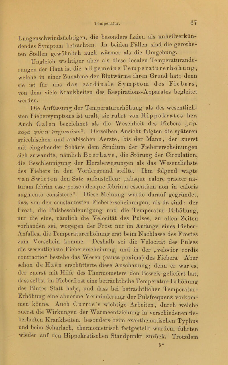 Lungenschwindsüchtigen, die besonders Laien als unheilverkün- dendes Symptom betrachten. In beiden Fällen sind die geröthe- ten Stellen gewöhnlich auch wärmer als die Umgebung. Ungleich wichtiger aber als diese localen Temperaturände- rungen der Haut ist die allgemeine Temperaturerhöhung, welche in einer Zunahme der Blutwärme ihren Grund hat; denn sie ist für uns das cardinale Symptom des Fiebers, von dem viele Krankheiten des Respirations-Apparates begleitet werden. Die Auffassung der Temperaturerhöhung als des wesentlich- sten Fiebersymptoms ist uralt, sie rührt von Hippokrates her. Auch Galen bezeichnet als die Wesenheit des Fiebers Ttatpd cpvcriv p-sg/aotcriav“. Derselben Ansicht folgten die späteren ^neckischen und arabischen Aerzte, bis der Mann, der zuerst mit eingehender Schärfe dem Studium der Fiebererscheinungen sich zuwandte, nämlich Boerhave, die Störung der Circulation, die Beschleunigung der Herzbewegungen als das Wesentlichste des Fiebers in den Vordergrund stellte. Ihm folgend wagte van Swieten den Satz aufzustellen: „absque calore praeter na- turam febrim esse posse adeoque febrium essentiam non in caloris augmento consistere“. Diese Meinung wurde darauf gegründet, dass von den constantesten Fiebererscheinungen, als da sind: der Frost, die Pulsbeschleunigung und die Temperatur-Erhöhung, nur die eine, nämlich die Velocität des Pulses, zu allen Zeiten vorhanden sei, wogegen der Frost nur im Anfänge eines Fieber- Anfalles, die Temperaturerhöhung erst beim Nachlasse des Frostes zum Vorschein komme. Deshalb sei die Velocität des Pulses die wesentlichste Fiebererscheinung, und in der „velocior cordis contractio“ bestehe das Wesen (causa poxima) des Fiebers. Aber schon de Haen erschütterte diese Anschauung; denn er war es, der zuerst mit Hilfe des Thermometers den Beweis geliefert hat, dass selbst im Fieberfrost eine beträchtliche Temperatur-Erhöhung des Blutes Statt habe, und dass bei beträchtlicher Temperatur- Erhöhung eine abnorme Verminderung der Pulsfrequenz Vorkom- men könne. Auch Currie’s wichtige Arbeiten, durch welche zuerst die Wirkungen der Wärmeentziehung in verschiedenen fie- berhaften Krankheiten, besonders beim exanthematischen Typhus und beim Scharlach, thermometrisch festgestellt wurden, führten wieder auf den Hippokratischen Standpunkt zurück. Trotzdem 5*