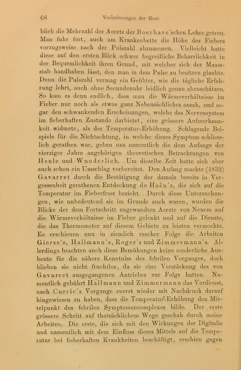 blieb die Mehrzahl der Aerzte der Boerhave'schen Lehre getreu. Man fuhr fort, auch am Krankenbette die Höhe des Fiebers vorzugsweise nach der Pulszahl abzumessen. Vielleicht hatte diese auf den ersten Blick schwer begreifliche Beharrlichkeit in der Bequemlichkeit ihren Grund, mit welcher sich der Maass- stab handhaben lässt, den man in dem Pulse zu besitzen glaubte. Denn die Pulszahl vermag ein Geübter, wie die tägliche Erfah- rung lehrt, auch ohne Secundenuhr leidlich genau abzuschätzen. So kam es denn endlich, dass man die Wärmeverhältnisse iin Fieber nur noch als etwas ganz Nebensächliches ansah, und so- gar den schwankenden Erscheinungen, welche das Nervensystem im fieberhaften Zustande darbietet, eine grössere Aufmerksam- keit widmete, als der Temperatur-Erhöhung. Schlagende Bei- spiele für die Nichtachtung, in welche dieses Symptom schliess- lich gerathen war, geben uns namentlich die dem Anfänge der vierziger Jahre angehörigen theoretischen Betrachtungen von Ilenle und Wunderlich. Um dieselbe Zeit hatte sich aber auch schon ein Umschlag vorbereitet. Den Anfang machte (1839) Gavarret durch die Bestätigung der damals bereits in Ver- gessenheit gerathenen Entdeckung de Haen’s, die sich auf die Temperatur im Fieberfrost bezieht. Durch diese Untersuchun- gen , wie unbedeutend sie im Grunde auch waren, wurden die Blicke der dem Fortschritt zugewand Len Aerzte von Neuem auf die Wärmeverhältnisse im Fieber gelenkt und auf die Dienste, die das Thermometer auf diesem Gebiete zu leisten vermochte. Es erschienen nun in ziemlich rascher Folge die Arbeiten Gierse’s, Ilallmann’s, Koger’s und Zimmermann’s. Al- lerdings brachten auch diese Bemühungen keine sonderliche Aus- beute für die nähere Kenntniss des febrilen Vorganges, doch blieben sie nicht fruchtlos, da sie eine Verstärkung des von Gavarret ausgegangenen Antriebes zur Folge hatten. Na- mentlich gebührt Hallmann und Zimmermann das Verdienst, nach Currie’s Vorgänge zuerst wieder mit Nachdruck darauf hingewiesen zu haben, dass die Temperatur-Erhöhung den Mit- telpunkt des febrilen Symptomencomplexes bilde. Der erste grössere Schritt auf thatsächlichem Wege geschah durch meine Arbeiten. Die erste, die sich mit den Wirkungen der Digitalis und namentlich mit dem Einfluss dieses Mittels auf die Tempe- ratur bei fieberhaften Krankheiten beschäftigt, erschien gegen