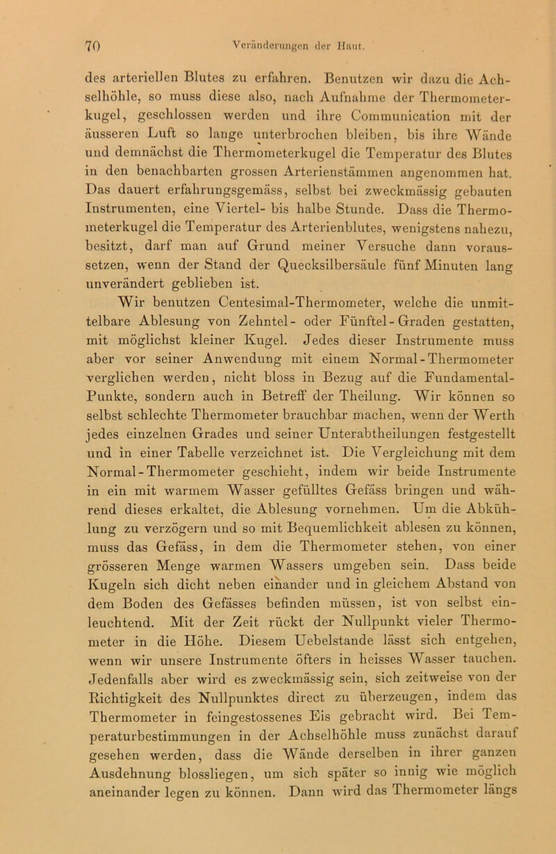 des arteriellen Blutes zu erfahren. Benutzen wir dazu die Ach- selhöhle, so muss diese also, nach Aufnahme der Thermometer- kugel, geschlossen werden und ihre Communication mit der äusseren Luft so lange unterbrochen bleiben, bis ihre Wände % und demnächst die Thermometerkugel die Temperatur des Blutes in den benachbarten grossen Arterienstämmen angenommen hat. Das dauert erfahrungsgemäss, selbst bei zweckmässig gebauten Instrumenten, eine Viertel- bis halbe Stunde. Dass die Thermo- meterkugel die Temperatur des Arterienblutes, wenigstens nahezu, besitzt, darf man auf Grund meiner Versuche dann voraus- setzen, wenn der Stand der Quecksilbersäule fünf Minuten lang unverändert geblieben ist. Wir benutzen Centesimal-Thermometer, welche die unmit- telbare Ablesung von Zehntel- oder Fünftel-Graden gestatten, mit möglichst kleiner Kugel. Jedes dieser Instrumente muss aber vor seiner Anwendung mit einem Normal - Thermometer verglichen werden, nicht bloss in Bezug auf die Fundamental- Punkte, sondern auch in Betreff der Theilung. Wir können so selbst schlechte Thermometer brauchbar machen, wenn der Werth jedes einzelnen Grades und seiner Unterabtheilungen festgestellt und in einer Tabelle verzeichnet ist. Die Vergleichung mit dem Normal-Thermometer geschieht, indem wir beide Instrumente in ein mit warmem Wasser gefülltes Gefäss bringen und wäh- rend dieses erkaltet, die Ablesung vornehmen. Um die Abküh- lung zu verzögern und so mit Bequemlichkeit ablesen zu können, muss das Gefäss, in dem die Thermometer stehen, von einer grösseren Menge warmen Wassers umgeben sein. Dass beide Kugeln sich dicht neben einander und in gleichem Abstand von dem Boden des Gefässes befinden müssen, ist von selbst ein- leuchtend. Mit der Zeit rückt der Nullpunkt vieler Thermo- meter in die Höhe. Diesem Uebelstande lässt sich entgehen, wenn wir unsere Instrumente öfters in heisses Wasser tauchen. Jedenfalls aber wird es zweckmässig sein, sich zeitweise von der Kichtigkeit des Nullpunktes direct zu überzeugen, indem das Thermometer in feingestossenes Eis gebracht wird. Bei Tem- peraturbestimmungen in der Achselhöhle muss zunächst darauf gesehen werden, dass die Wände derselben in ihrer ganzen Ausdehnung blossliegen, um sich später so innig wie möglich aneinander legen zu können. Dann wird das Thermometer längs