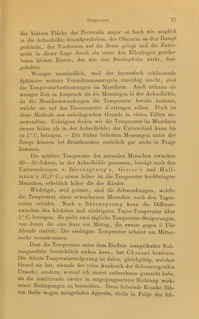 der hintern Fläche des Pectoralis major so hoch wie möglich in die Achselhöhle hinaufgeschoben, der Oberarm an den Rumpf gedrückt, der Vorderarm auf die Brust gelegt und die Extre- mität in dieser Lage durch ein unter den Ellenbogen gescho- benes kleines Kissen, das wie eine Strebepfeiler wirkt, fest- gehalten. Weniger umständlich, weil der hermetisch schliessende Sphincter weitere Vorsichtsmaassregeln unnöthig macht, sind die Temperaturbestimmungen im Mastdarm. Auch nehmen sie weniger Zeit in Anspruch als die Messungen in der Achselhöhle, da die Mastdarmwandungen die Temperatur bereits besitzen, welche sie auf das Thermometer übertragen sollen. Doch ist diese Methode aus naheliegendem Grunde in vielen Fällen un- anwendbar. Uebrigens finden wir die Temperatur im Mastdarm immer höher als in der Achselhöhle; der Unterschied kann bis zu 1° C. betragen. — Die früher beliebten Messungen unter der Zunge können bei Brustkranken natürlich gar nicht in Frage kommen. Die mittlere Temperatur des normalen Menschen zwischen 20 — 30 Jahren, in der Achselhöhle gemessen, beträgt nach den Untersuchungen v. Bärensprung’s, Gierse’s und Hall- mann’s 37,3° C.; etwas höher ist die Temperatur hochbetagter Menschen, erheblich höher die der Kinder. Wichtiger, weil grösser, sind die Schwankungen, welche die Temperatur eines erwachsenen Menschen nach den Tages- zeiten erleidet. Nach v. Bären Sprung kann die Differenz zwischen der höchsten und niedrigsten Tages-Temperatur über 1° C. betragen. Es giebt zwei tägliche Temperatur-Steigerungen, von denen die eine kurz vor Mittag, die zweite gegen 6 Uhr Abends eintritt. Die niedrigste Temperatur scheint um Mitter- nacht vorzukommen. Dass die Temperatur unter dem Einfluss mangelhafter Nah- rungszufuhr beträchtlich sinken kann, hat Chossat bewiesen. Die febrile Temperatursteigerung ist daher, gleichgiltig, welchen Grund sie hat, niemals der reine Ausdruck der fiebererregenden Ursache, sondern, worauf ich zuerst aufmerksam gemacht habe, als die resultirende zweier in entgegengesetzter Richtung wirk- samer Bedingungen zu betrachten. Denn fiebernde Kranke füh- ren theils wegen mangelnden Appetits, theils in Folge des feh-