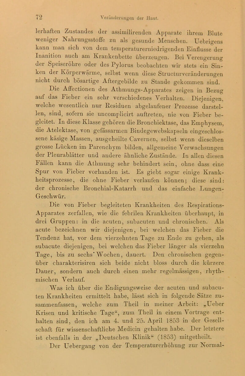 lerhaften Zustandes der assimilirenden Apparate ihrem Blute weniger Nahrungsstoffe zu als gesunde Menschen. Uebrigens kann man sich von dem temperaturerniedrigenden Einflüsse der Inanition auch am Krankenbette überzeugen. Bei Verengerung der Speiseröhre oder des Pylorus beobachten wir stets ein Sin- ken der Körperwärme, selbst wenn diese Structurveränderungen nicht durch bösartige Aftergebilde zu Stande gekommen sind. Eie Affectionen des Athmungs-Apparates zeigen in Bezug auf das Fieber ein sehr verschiedenes Verhalten. Diejenigen, welche wesentlich nur Residuen abgelaufener Prozesse darstel- len, sind, sofern sie uncomplicirt auftreten, nie von Fieber be- gleitet. In diese Klasse gehören die Bronchiektase, das Emphysem, die Atelektase, von gefässarmen Biudegewebskapseln eingeschlos- sene käsige Massen, ausgeheilte Cavernen, selbst wenn dieselben grosse Lücken im Parenchym bilden, allgemeine Verwachsungen der Pleurablätter und andere ähnliche Zustände. In allen diesen Fällen kann die Athmung sehr behindert sein, ohne dass eine Spur von Fieber vorhanden ist. Es giebt sogar einige Krank- heitsprozesse, die ohne Fieber verlaufen können; diese sind: der chronische Bronchial-Katarrh und das einfache Lungen- Geschwür. Die von Fieber begleiteten Krankheiten des Respirations- Apparates zerfallen, wie die febrilen Krankheiten überhaupt, in drei Gruppen: in die acuten, subacuten und chronischen. Als acute bezeichnen wir diejenigen, bei welchen das Fieber die Tendenz hat, vor dem vierzehnten Tage zu Ende zu gehen, als subacute diejenigen, bei welchen das Fieber länger als vierzehn Tage, bis zu sechs’Wochen, dauert. Den chronischen gegen- über ckarakterisiren sich beide nicht bloss durch die kürzere Dauer, sondern auch durch einen mehr regelmässigen, rhyth- mischen Verlauf. Was ich über die Endigungsweise der acuten und subacu- ten Krankheiten ermittelt habe, lässt sich in folgende Sätze zu- sammenfassen, welche zum Theil in meiner Arbeit: „Lieber Krisen und kritische Tage“, zum Theil in einem Vortrage ent- halten sind, den ich am 4. und 25. April 1853 in der Gesell- schaft für wissenschaftliche Medicin gehalten habe. Der letztere ist ebenfalls in der „Deutschen Klinik“ (1853) mitgetheilt. Der Uebergang von der Temperaturerhöhung zur Normal-