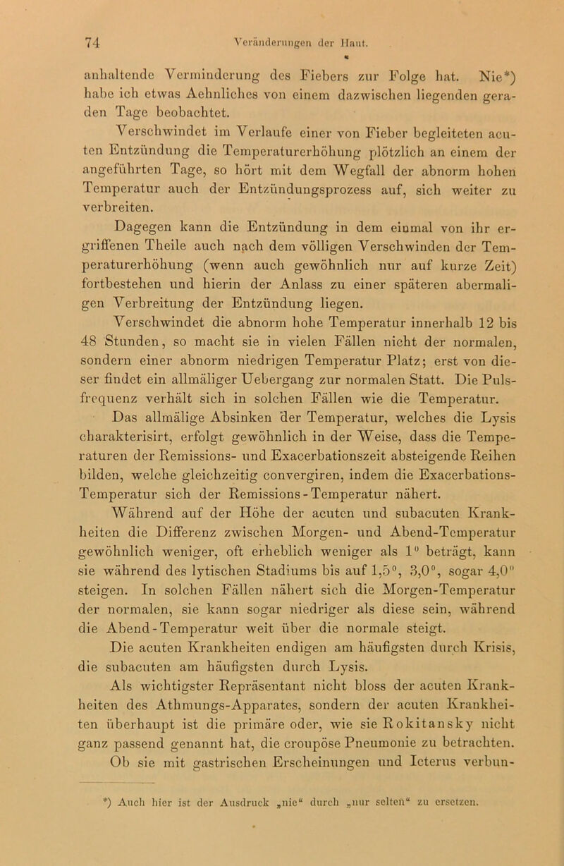 anhaltende Verminderung des Fiebers zur Folge hat. Nie*) habe ich etwas Aehnliches von einem dazwischen liegenden gera- den Tage beobachtet. Verschwindet im Verlaufe einer von Fieber begleiteten acu- ten Entzündung die Temperaturerhöhung plötzlich an einem der angeführten Tage, so hört mit dem Wegfall der abnorm hohen Temperatur auch der Entzündungsprozess auf, sich weiter zu verbreiten. Dagegen kann die Entzündung in dem einmal von ihr er- griffenen Theile auch nach dem völligen Verschwinden der Tem- peraturerhöhung (wenn auch gewöhnlich nur auf kurze Zeit) fortbestehen und hierin der Anlass zu einer späteren abermali- gen Verbreitung der Entzündung liegen. Verschwindet die abnorm hohe Temperatur innerhalb 12 bis 48 Stunden, so macht sie in vielen Fällen nicht der normalen, sondern einer abnorm niedrigen Temperatur Platz; erst von die- ser findet ein allmäliger Uebergang zur normalen Statt. Die Puls- frequenz verhält sich in solchen Fällen wie die Temperatur. Das allmälige Absinken der Temperatur, welches die Lysis charakterisirt, erfolgt gewöhnlich in der Weise, dass die Tempe- raturen der Remissions- und Exacerbationszeit absteigende Reihen bilden, welche gleichzeitig convergiren, indem die Exacerbations- Temperatur sich der Remissions - Temperatur nähert. Während auf der Höhe der acuten und subacuten Krank- heiten die Differenz zwischen Morgen- und Abend-Temperatur gewöhnlich weniger, oft erheblich weniger als 1° beträgt, kann sie während des lytischen Stadiums bis auf 1,5°, 3,0°, sogar 4,0 steigen. In solchen Fällen nähert sich die Morgen-Temperatur der normalen, sie kann sogar niedriger als diese sein, während die Abend-Temperatur weit über die normale steigt. Die acuten Krankheiten endigen am häufigsten durch Krisis, die subacuten am häufigsten durch Lysis. Als wichtigster Repräsentant nicht bloss der acuten Krank- heiten des Athmungs-Apparates, sondern der acuten Krankhei- ten überhaupt ist die primäre oder, wie sie Rokitansky nicht ganz passend genannt hat, die croupöse Pneumonie zu betrachten. Ob sie mit gastrischen Erscheinungen und Icterus verbun- *) Auch hier ist der Ausdruck »nie“ durch „nur selten“ zu ersetzen.