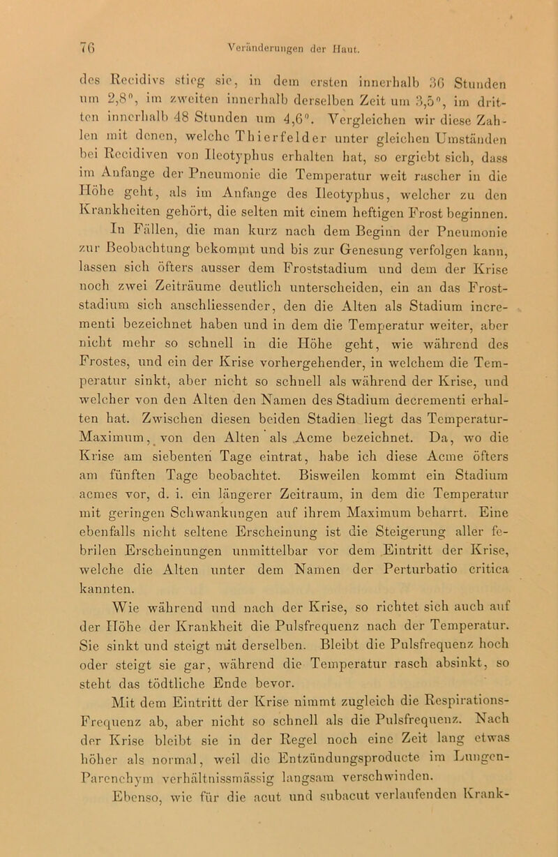dos Reeidivs stieg sic, in dein ersten innerhalb 36 Stunden uin 2,8°, im zweiten innerhalb derselben Zeit um 3,5°, im drit- ten innerhalb 48 Stunden um 4,6°. Vergleichen wir diese Zah- len mit denen, welche Thierfelder unter gleichen Umständen bei Recidiven von Ueotyplius erhalten hat, so ergicbt sich, dass im Anfänge der Pneumonie die Temperatur weit rascher in die Höhe geht, als im Anfänge des Ueotyplius, welcher zu den Krankheiten gehört, die selten mit einem heftigen Frost beginnen. In Fällen, die man kurz nach dem Beginn der Pneumonie zur Beobachtung bekommt und bis zur Genesung verfolgen kann, lassen sich öfters ausser dem Froststadium und dem der Krise noch zwei Zeiträume deutlich unterscheiden, ein an das Frost- stadium sich anschliessender, den die Alten als Stadium incre- menti bezeichnet haben und in dem die Temperatur weiter, aber nicht mehr so schnell in die Höhe geht, wie während des Frostes, und ein der Krise vorhergehender, in welchem die Tem- peratur sinkt, aber nicht so schnell als während der Krise, und welcher von den Alten den Namen des Stadium decrementi erhal- ten hat. Zwischen diesen beiden Stadien liegt das Temperatur- Maximum, von den Alten als Acme bezeichnet. Da, wo die Krise am siebenten Tage eintrat, habe ich diese Acme öfters am fünften Tage beobachtet. Bisweilen kommt ein Stadium aemes vor, d. i. ein längerer Zeitraum, in dem die Temperatur mit geringen Schwankungen auf ihrem Maximum beharrt. Eine ebenfalls nicht seltene Erscheinung ist die Steigerung aller fe- brilen Erscheinungen unmittelbar vor dem Eintritt der Krise, welche die Alten unter dem Namen der Perturbatio critica kannten. Wie wahrend und nach der Krise, so richtet sich auch auf der Höhe der Krankheit die Pulsfrequenz nach der Temperatur. Sie sinkt und steigt mit derselben. Bleibt die Pulsfrequenz hoch oder steigt sie gar, während die Temperatur rasch absinkt, so steht das tödtliche Ende bevor. Mit dem Eintritt der Krise nimmt zugleich die Respirations- Frequenz ab, aber nicht so schnell als die Pulsfrequenz. Nach der Krise bleibt sie in der Regel noch eine Zeit lang etwas höher als normal, weil die Entzündungsproduete im Lungcn- Parenchym verhältnissmässig langsam verschwinden. Ebenso, wie für die acut und subacut verlaufenden Krank-
